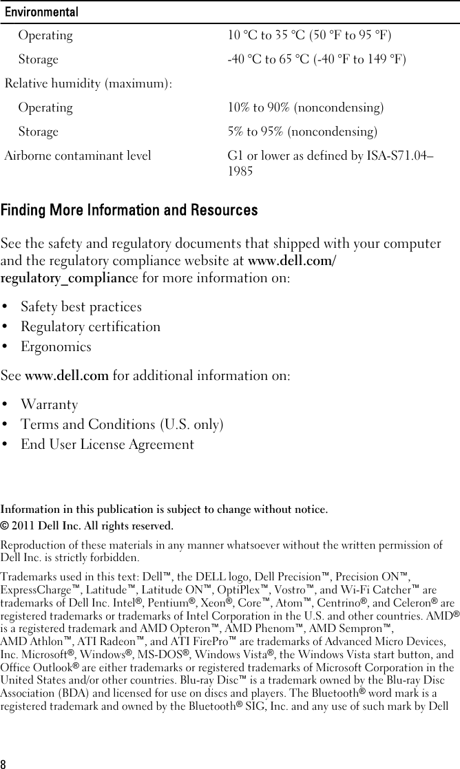 EnvironmentalOperating 10 °C to 35 °C (50 °F to 95 °F)Storage -40 °C to 65 °C (-40 °F to 149 °F)Relative humidity (maximum):Operating 10% to 90% (noncondensing)Storage 5% to 95% (noncondensing)Airborne contaminant level G1 or lower as defined by ISA-S71.04–1985Finding More Information and ResourcesSee the safety and regulatory documents that shipped with your computerand the regulatory compliance website at www.dell.com/regulatory_compliance for more information on:• Safety best practices• Regulatory certification• ErgonomicsSee www.dell.com for additional information on:• Warranty• Terms and Conditions (U.S. only)• End User License AgreementInformation in this publication is subject to change without notice.© 2011 Dell Inc. All rights reserved.Reproduction of these materials in any manner whatsoever without the written permission ofDell Inc. is strictly forbidden.Trademarks used in this text: Dell™, the DELL logo, Dell Precision™, Precision ON™,ExpressCharge™, Latitude™, Latitude ON™, OptiPlex™, Vostro™, and Wi-Fi Catcher™ aretrademarks of Dell Inc. Intel®, Pentium®, Xeon®, Core™, Atom™, Centrino®, and Celeron® areregistered trademarks or trademarks of Intel Corporation in the U.S. and other countries. AMD®is a registered trademark and AMD Opteron™, AMD Phenom™, AMD Sempron™,AMD Athlon™, ATI Radeon™, and ATI FirePro™ are trademarks of Advanced Micro Devices,Inc. Microsoft®, Windows®, MS-DOS®, Windows Vista®, the Windows Vista start button, andOffice Outlook® are either trademarks or registered trademarks of Microsoft Corporation in theUnited States and/or other countries. Blu-ray Disc™ is a trademark owned by the Blu-ray DiscAssociation (BDA) and licensed for use on discs and players. The Bluetooth® word mark is aregistered trademark and owned by the Bluetooth® SIG, Inc. and any use of such mark by Dell8