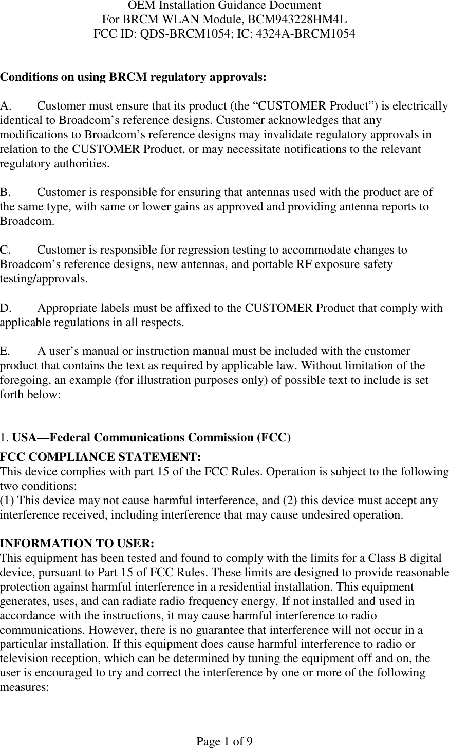 OEM Installation Guidance Document For BRCM WLAN Module, BCM943228HM4L FCC ID: QDS-BRCM1054; IC: 4324A-BRCM1054  Page 1 of 9  Conditions on using BRCM regulatory approvals:   A.  Customer must ensure that its product (the “CUSTOMER Product”) is electrically identical to Broadcom’s reference designs. Customer acknowledges that any modifications to Broadcom’s reference designs may invalidate regulatory approvals in relation to the CUSTOMER Product, or may necessitate notifications to the relevant regulatory authorities.  B.   Customer is responsible for ensuring that antennas used with the product are of the same type, with same or lower gains as approved and providing antenna reports to Broadcom.  C.   Customer is responsible for regression testing to accommodate changes to Broadcom’s reference designs, new antennas, and portable RF exposure safety testing/approvals.  D.  Appropriate labels must be affixed to the CUSTOMER Product that comply with applicable regulations in all respects.    E.  A user’s manual or instruction manual must be included with the customer product that contains the text as required by applicable law. Without limitation of the foregoing, an example (for illustration purposes only) of possible text to include is set forth below:    1. USA—Federal Communications Commission (FCC) FCC COMPLIANCE STATEMENT: This device complies with part 15 of the FCC Rules. Operation is subject to the following two conditions: (1) This device may not cause harmful interference, and (2) this device must accept any interference received, including interference that may cause undesired operation.  INFORMATION TO USER: This equipment has been tested and found to comply with the limits for a Class B digital device, pursuant to Part 15 of FCC Rules. These limits are designed to provide reasonable protection against harmful interference in a residential installation. This equipment generates, uses, and can radiate radio frequency energy. If not installed and used in accordance with the instructions, it may cause harmful interference to radio communications. However, there is no guarantee that interference will not occur in a particular installation. If this equipment does cause harmful interference to radio or television reception, which can be determined by tuning the equipment off and on, the user is encouraged to try and correct the interference by one or more of the following measures:    