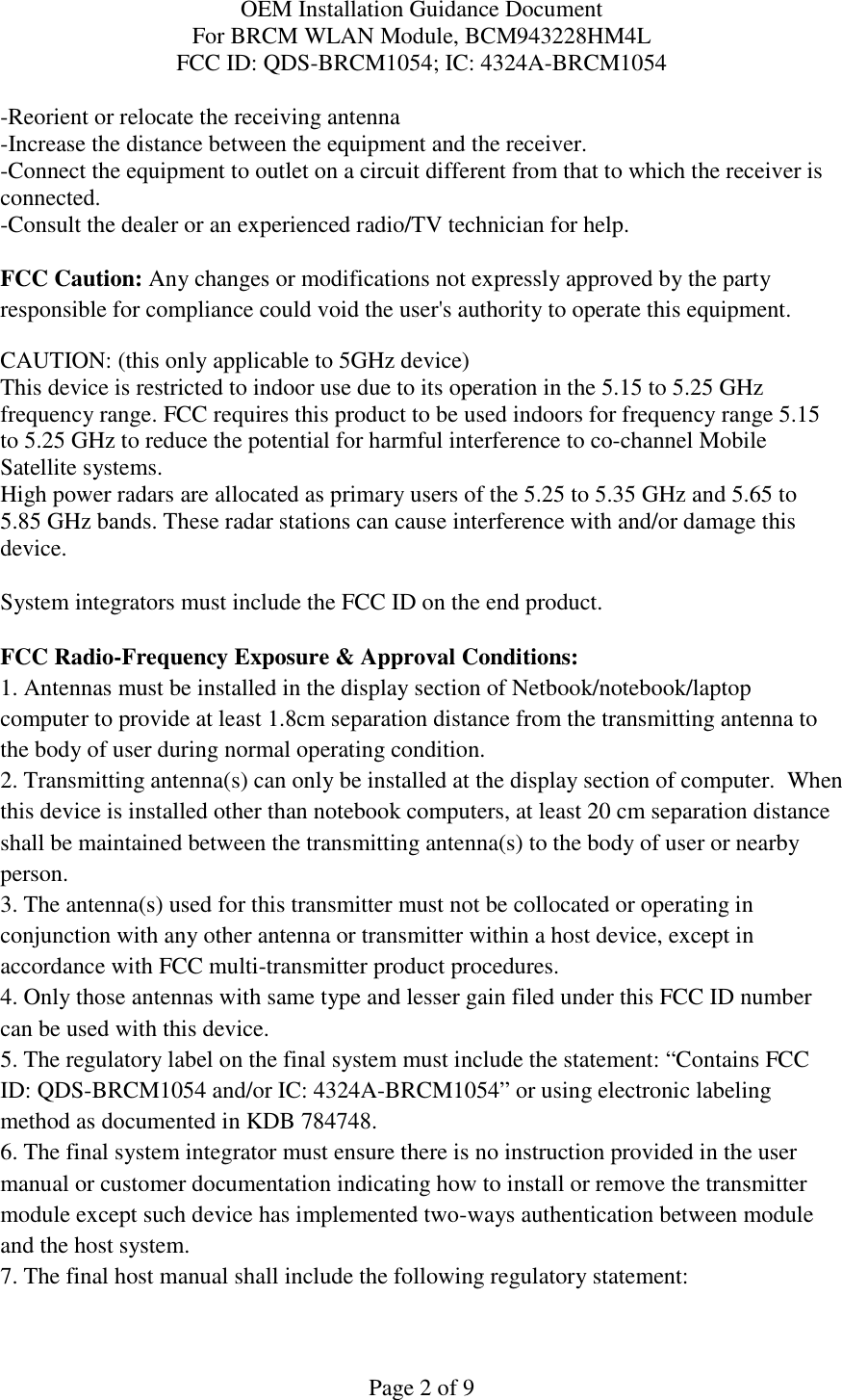 OEM Installation Guidance Document For BRCM WLAN Module, BCM943228HM4L FCC ID: QDS-BRCM1054; IC: 4324A-BRCM1054  Page 2 of 9 -Reorient or relocate the receiving antenna -Increase the distance between the equipment and the receiver. -Connect the equipment to outlet on a circuit different from that to which the receiver is connected. -Consult the dealer or an experienced radio/TV technician for help.  FCC Caution: Any changes or modifications not expressly approved by the party responsible for compliance could void the user&apos;s authority to operate this equipment. CAUTION: (this only applicable to 5GHz device) This device is restricted to indoor use due to its operation in the 5.15 to 5.25 GHz frequency range. FCC requires this product to be used indoors for frequency range 5.15 to 5.25 GHz to reduce the potential for harmful interference to co-channel Mobile Satellite systems. High power radars are allocated as primary users of the 5.25 to 5.35 GHz and 5.65 to 5.85 GHz bands. These radar stations can cause interference with and/or damage this device.  System integrators must include the FCC ID on the end product.   FCC Radio-Frequency Exposure &amp; Approval Conditions: 1. Antennas must be installed in the display section of Netbook/notebook/laptop computer to provide at least 1.8cm separation distance from the transmitting antenna to the body of user during normal operating condition. 2. Transmitting antenna(s) can only be installed at the display section of computer.  When this device is installed other than notebook computers, at least 20 cm separation distance shall be maintained between the transmitting antenna(s) to the body of user or nearby person. 3. The antenna(s) used for this transmitter must not be collocated or operating in conjunction with any other antenna or transmitter within a host device, except in accordance with FCC multi-transmitter product procedures. 4. Only those antennas with same type and lesser gain filed under this FCC ID number can be used with this device. 5. The regulatory label on the final system must include the statement: “Contains FCC ID: QDS-BRCM1054 and/or IC: 4324A-BRCM1054” or using electronic labeling method as documented in KDB 784748. 6. The final system integrator must ensure there is no instruction provided in the user manual or customer documentation indicating how to install or remove the transmitter module except such device has implemented two-ways authentication between module and the host system. 7. The final host manual shall include the following regulatory statement: 