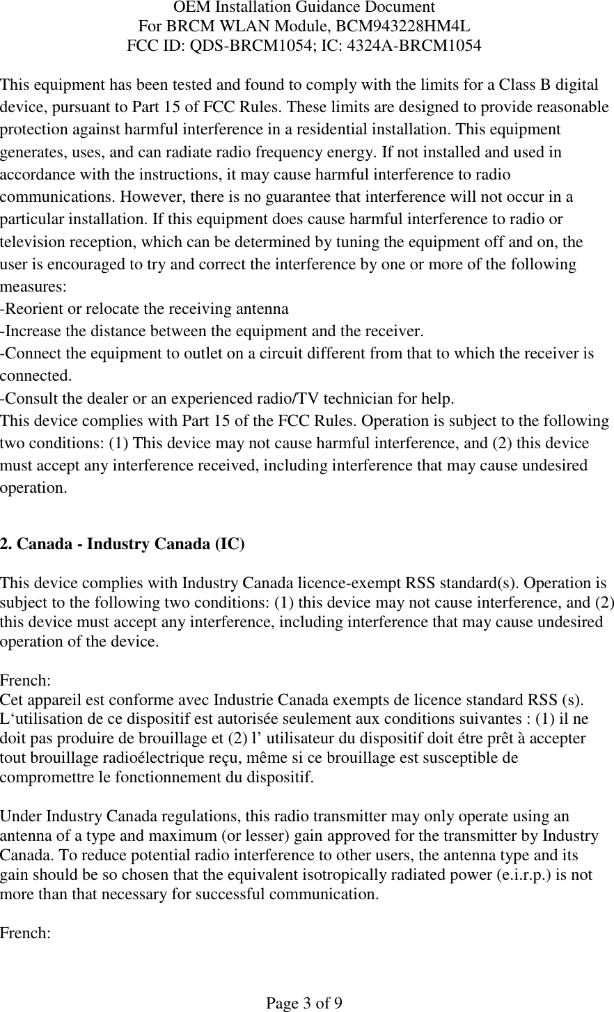 OEM Installation Guidance Document For BRCM WLAN Module, BCM943228HM4L FCC ID: QDS-BRCM1054; IC: 4324A-BRCM1054  Page 3 of 9 This equipment has been tested and found to comply with the limits for a Class B digital device, pursuant to Part 15 of FCC Rules. These limits are designed to provide reasonable protection against harmful interference in a residential installation. This equipment generates, uses, and can radiate radio frequency energy. If not installed and used in accordance with the instructions, it may cause harmful interference to radio communications. However, there is no guarantee that interference will not occur in a particular installation. If this equipment does cause harmful interference to radio or television reception, which can be determined by tuning the equipment off and on, the user is encouraged to try and correct the interference by one or more of the following measures: -Reorient or relocate the receiving antenna -Increase the distance between the equipment and the receiver. -Connect the equipment to outlet on a circuit different from that to which the receiver is connected. -Consult the dealer or an experienced radio/TV technician for help. This device complies with Part 15 of the FCC Rules. Operation is subject to the following two conditions: (1) This device may not cause harmful interference, and (2) this device must accept any interference received, including interference that may cause undesired operation.  2. Canada - Industry Canada (IC)  This device complies with Industry Canada licence-exempt RSS standard(s). Operation is subject to the following two conditions: (1) this device may not cause interference, and (2) this device must accept any interference, including interference that may cause undesired operation of the device.  French:  Cet appareil est conforme avec Industrie Canada exempts de licence standard RSS (s). L‘utilisation de ce dispositif est autorisée seulement aux conditions suivantes : (1) il ne doit pas produire de brouillage et (2) l’ utilisateur du dispositif doit étre prêt à accepter tout brouillage radioélectrique reçu, même si ce brouillage est susceptible de compromettre le fonctionnement du dispositif.  Under Industry Canada regulations, this radio transmitter may only operate using an antenna of a type and maximum (or lesser) gain approved for the transmitter by Industry Canada. To reduce potential radio interference to other users, the antenna type and its gain should be so chosen that the equivalent isotropically radiated power (e.i.r.p.) is not more than that necessary for successful communication.  French:  