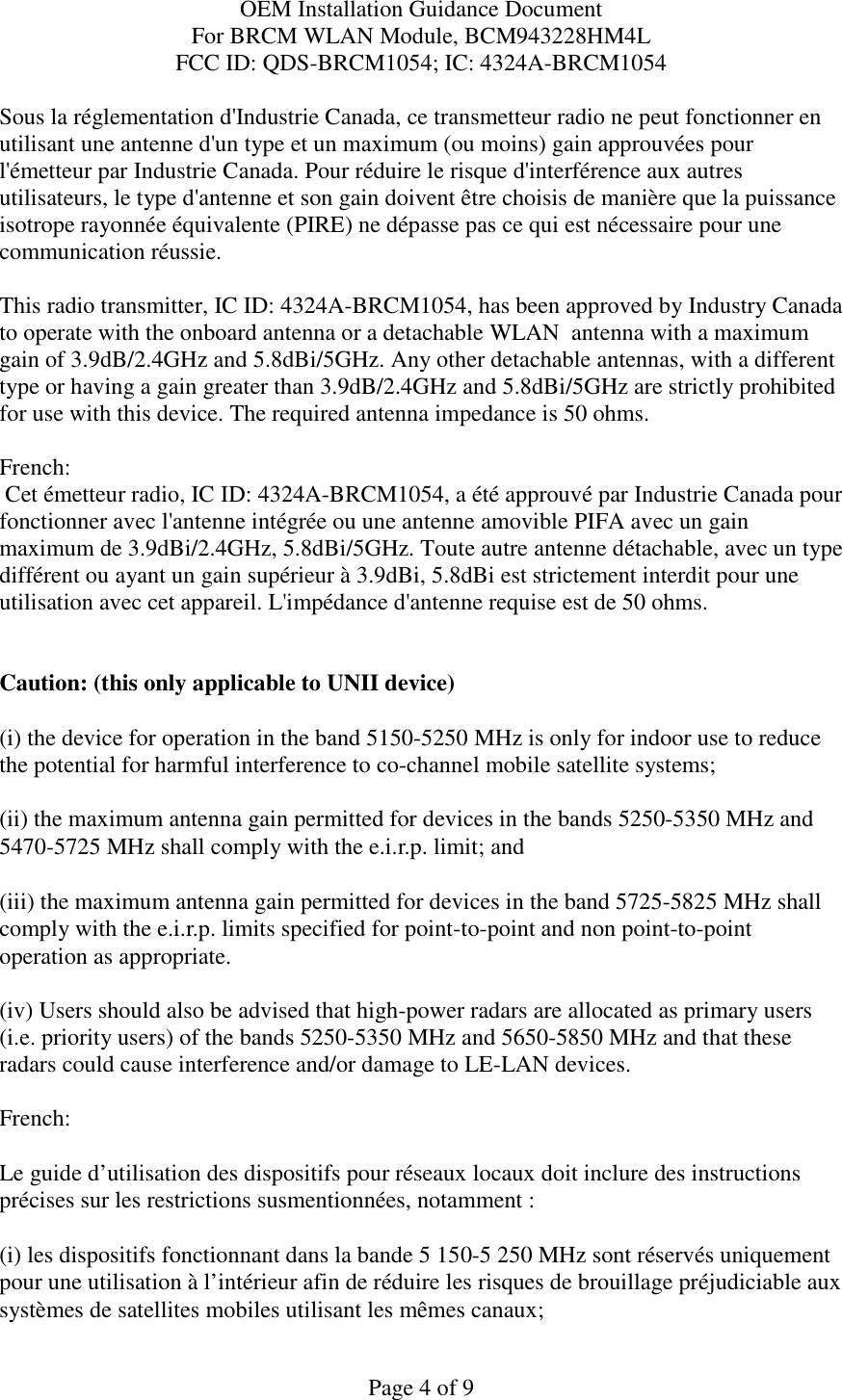 OEM Installation Guidance Document For BRCM WLAN Module, BCM943228HM4L FCC ID: QDS-BRCM1054; IC: 4324A-BRCM1054  Page 4 of 9 Sous la réglementation d&apos;Industrie Canada, ce transmetteur radio ne peut fonctionner en utilisant une antenne d&apos;un type et un maximum (ou moins) gain approuvées pour l&apos;émetteur par Industrie Canada. Pour réduire le risque d&apos;interférence aux autres utilisateurs, le type d&apos;antenne et son gain doivent être choisis de manière que la puissance isotrope rayonnée équivalente (PIRE) ne dépasse pas ce qui est nécessaire pour une communication réussie.  This radio transmitter, IC ID: 4324A-BRCM1054, has been approved by Industry Canada to operate with the onboard antenna or a detachable WLAN  antenna with a maximum gain of 3.9dB/2.4GHz and 5.8dBi/5GHz. Any other detachable antennas, with a different type or having a gain greater than 3.9dB/2.4GHz and 5.8dBi/5GHz are strictly prohibited for use with this device. The required antenna impedance is 50 ohms.  French:   Cet émetteur radio, IC ID: 4324A-BRCM1054, a été approuvé par Industrie Canada pour fonctionner avec l&apos;antenne intégrée ou une antenne amovible PIFA avec un gain maximum de 3.9dBi/2.4GHz, 5.8dBi/5GHz. Toute autre antenne détachable, avec un type différent ou ayant un gain supérieur à 3.9dBi, 5.8dBi est strictement interdit pour une utilisation avec cet appareil. L&apos;impédance d&apos;antenne requise est de 50 ohms.   Caution: (this only applicable to UNII device) (i) the device for operation in the band 5150-5250 MHz is only for indoor use to reduce the potential for harmful interference to co-channel mobile satellite systems; (ii) the maximum antenna gain permitted for devices in the bands 5250-5350 MHz and 5470-5725 MHz shall comply with the e.i.r.p. limit; and (iii) the maximum antenna gain permitted for devices in the band 5725-5825 MHz shall comply with the e.i.r.p. limits specified for point-to-point and non point-to-point operation as appropriate. (iv) Users should also be advised that high-power radars are allocated as primary users (i.e. priority users) of the bands 5250-5350 MHz and 5650-5850 MHz and that these radars could cause interference and/or damage to LE-LAN devices.  French:  Le guide d’utilisation des dispositifs pour réseaux locaux doit inclure des instructions précises sur les restrictions susmentionnées, notamment : (i) les dispositifs fonctionnant dans la bande 5 150-5 250 MHz sont réservés uniquement pour une utilisation à l’intérieur afin de réduire les risques de brouillage préjudiciable aux systèmes de satellites mobiles utilisant les mêmes canaux; 