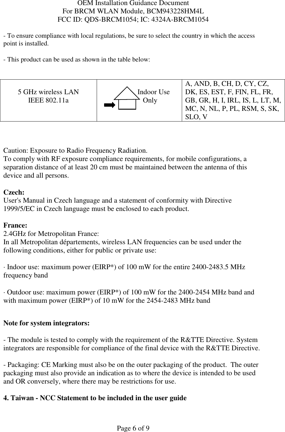 OEM Installation Guidance Document For BRCM WLAN Module, BCM943228HM4L FCC ID: QDS-BRCM1054; IC: 4324A-BRCM1054  Page 6 of 9 - To ensure compliance with local regulations, be sure to select the country in which the access point is installed. - This product can be used as shown in the table below:   5 GHz wireless LAN IEEE 802.11a                  Indoor Use             Only  A, AND, B, CH, D, CY, CZ, DK, ES, EST, F, FIN, FL, FR, GB, GR, H, I, IRL, IS, L, LT, M, MC, N, NL, P, PL, RSM, S, SK, SLO, V    Caution: Exposure to Radio Frequency Radiation.   To comply with RF exposure compliance requirements, for mobile configurations, a separation distance of at least 20 cm must be maintained between the antenna of this device and all persons.  Czech:  User&apos;s Manual in Czech language and a statement of conformity with Directive 1999/5/EC in Czech language must be enclosed to each product.   France: 2.4GHz for Metropolitan France:   In all Metropolitan départements, wireless LAN frequencies can be used under the following conditions, either for public or private use:  · Indoor use: maximum power (EIRP*) of 100 mW for the entire 2400-2483.5 MHz frequency band · Outdoor use: maximum power (EIRP*) of 100 mW for the 2400-2454 MHz band and with maximum power (EIRP*) of 10 mW for the 2454-2483 MHz band  Note for system integrators:   - The module is tested to comply with the requirement of the R&amp;TTE Directive. System integrators are responsible for compliance of the final device with the R&amp;TTE Directive.   - Packaging: CE Marking must also be on the outer packaging of the product.  The outer packaging must also provide an indication as to where the device is intended to be used and OR conversely, where there may be restrictions for use.   4. Taiwan - NCC Statement to be included in the user guide  