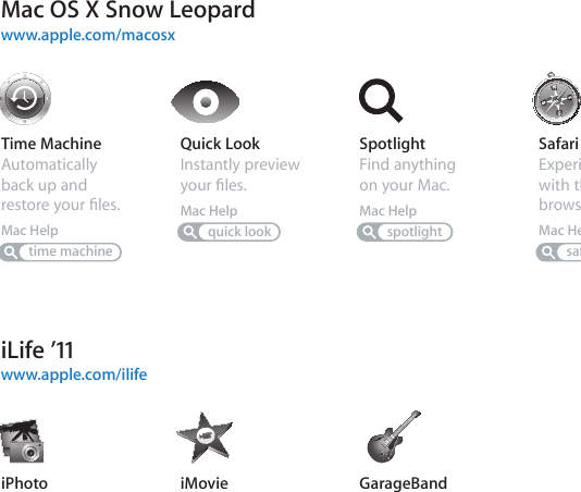 Time MachineAutomatically back up and restore your ﬁles.Mac HelpSpotlightFind anything on your Mac.Mac Helptime machinespotlightSafariExperience the web with the fastest browser in the world.Mac HelpsafariQuick LookInstantly preview your ﬁles.Mac Helpquick lookMac OS X Snow Leopardwww.apple.com/macosxiLife ’11www.apple.com/ilifeiPhotoTurn your photos into something amazing.iPhoto HelpphotosiMovieMake a great-looking movie in minutes. iMovie HelpmovieGarageBandCreate a great- sounding songwith ease.GarageBand Helprecord