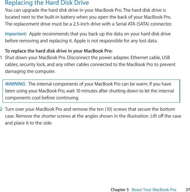 37Chapter 3   Boost Your MacBook ProReplacing the Hard Disk DriveYoucanupgradetheharddiskdriveinyourMacBookPro.Theharddiskdriveislocatednexttothebuilt-inbatterywhenyouopenthebackofyourMacBookPro.Thereplacementdrivemustbea2.5-inchdrivewithaSerialATA(SATA)connector.Important:  Applerecommendsthatyoubackupthedataonyourharddiskdrivebeforeremovingandreplacingit.Appleisnotresponsibleforanylostdata.To replace the hard disk drive in your MacBook Pro:1  ShutdownyourMacBookPro.Disconnectthepoweradapter,Ethernetcable,USBcables,securitylock,andanyothercablesconnectedtotheMacBookProtopreventdamagingthecomputer.WARNING:  TheinternalcomponentsofyourMacBookProcanbewarm.IfyouhavebeenusingyourMacBookPro,wait10minutesaftershuttingdowntolettheinternalcomponentscoolbeforecontinuing.2  TurnoveryourMacBookProandremovetheten(10)screwsthatsecurethebottomcase.Removetheshorterscrewsattheanglesshownintheillustration.Liftothecaseandplaceittotheside.