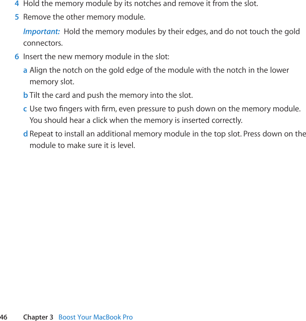 46 Chapter 3   Boost Your MacBook Pro4  Holdthememorymodulebyitsnotchesandremoveitfromtheslot.5  Removetheothermemorymodule.Important:  Holdthememorymodulesbytheiredges,anddonottouchthegoldconnectors.6  Insertthenewmemorymoduleintheslot:a Alignthenotchonthegoldedgeofthemodulewiththenotchinthelowermemoryslot.b Tiltthecardandpushthememoryintotheslot.c Usetwongerswithrm,evenpressuretopushdownonthememorymodule.Youshouldhearaclickwhenthememoryisinsertedcorrectly.d Repeattoinstallanadditionalmemorymoduleinthetopslot.Pressdownonthemoduletomakesureitislevel.