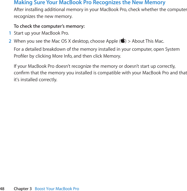 48 Chapter 3   Boost Your MacBook ProMaking Sure Your MacBook Pro Recognizes the New MemoryAfterinstallingadditionalmemoryinyourMacBookPro,checkwhetherthecomputerrecognizesthenewmemory.To check the computer’s memory:1  StartupyourMacBookPro.2  WhenyouseetheMacOSXdesktop,chooseApple()&gt;AboutThisMac.Foradetailedbreakdownofthememoryinstalledinyourcomputer,openSystemProlerbyclickingMoreInfo,andthenclickMemory.IfyourMacBookProdoesn’trecognizethememoryordoesn’tstartupcorrectly,conrmthatthememoryyouinstallediscompatiblewithyourMacBookProandthatit&apos;sinstalledcorrectly.