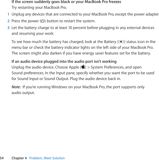 54 Chapter 4   Problem, Meet SolutionIf the screen suddenly goes black or your MacBook Pro freezesTryrestartingyourMacBookPro.1  UnpluganydevicesthatareconnectedtoyourMacBookPro,exceptthepoweradapter.2  Pressthepower(®)buttontorestartthesystem.3  Letthebatterychargetoatleast10percentbeforeplugginginanyexternaldevicesandresumingyourwork.Toseehowmuchthebatteryhascharged,lookattheBattery( )statusiconinthemenubarorcheckthebatteryindicatorlightsontheleftsideofyourMacBookPro.Thescreenmightalsodarkenifyouhaveenergysaverfeaturessetforthebattery.If an audio device plugged into the audio port isn’t workingUnplugtheaudiodevice.ChooseApple()&gt;SystemPreferences,andopenSoundpreferences.IntheInputpane,specifywhetheryouwanttheporttobeusedforSoundInputorSoundOutput.Plugtheaudiodevicebackin.Note:  Ifyou’rerunningWindowsonyourMacBookPro,theportsupportsonlyaudiooutput.