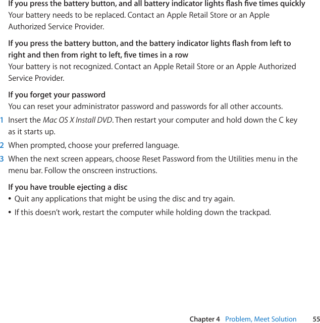 55Chapter 4   Problem, Meet SolutionIf you press the battery button, and all battery indicator lights ash ve times quicklyYourbatteryneedstobereplaced.ContactanAppleRetailStoreoranAppleAuthorizedServiceProvider.If you press the battery button, and the battery indicator lights ash from left to right and then from right to left, ve times in a rowYourbatteryisnotrecognized.ContactanAppleRetailStoreoranAppleAuthorizedServiceProvider.If you forget your passwordYoucanresetyouradministratorpasswordandpasswordsforallotheraccounts.1  InserttheMac OS X Install DVD.ThenrestartyourcomputerandholddowntheCkeyasitstartsup.2  Whenprompted,chooseyourpreferredlanguage.3  Whenthenextscreenappears,chooseResetPasswordfromtheUtilitiesmenuinthemenubar.Followtheonscreeninstructions.If you have trouble ejecting a discÂQuitanyapplicationsthatmightbeusingthediscandtryagain.ÂIfthisdoesn’twork,restartthecomputerwhileholdingdownthetrackpad.