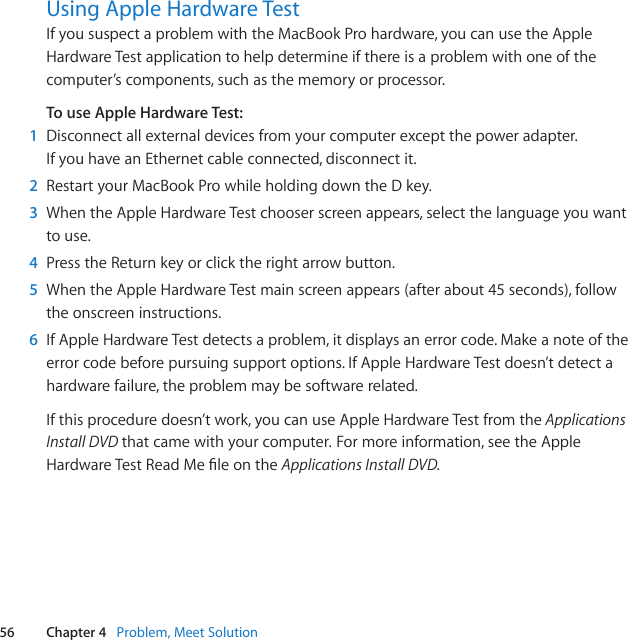 56 Chapter 4   Problem, Meet SolutionUsing Apple Hardware TestIfyoususpectaproblemwiththeMacBookProhardware,youcanusetheAppleHardwareTestapplicationtohelpdetermineifthereisaproblemwithoneofthecomputer’scomponents,suchasthememoryorprocessor.To use Apple Hardware Test:1  Disconnectallexternaldevicesfromyourcomputerexceptthepoweradapter.IfyouhaveanEthernetcableconnected,disconnectit.2  RestartyourMacBookProwhileholdingdowntheDkey.3  WhentheAppleHardwareTestchooserscreenappears,selectthelanguageyouwanttouse.4  PresstheReturnkeyorclicktherightarrowbutton.5  WhentheAppleHardwareTestmainscreenappears(afterabout45seconds),followtheonscreeninstructions.6  IfAppleHardwareTestdetectsaproblem,itdisplaysanerrorcode.Makeanoteoftheerrorcodebeforepursuingsupportoptions.IfAppleHardwareTestdoesn’tdetectahardwarefailure,theproblemmaybesoftwarerelated.Ifthisproceduredoesn’twork,youcanuseAppleHardwareTestfromthe Applications Install DVD thatcamewithyourcomputer.Formoreinformation,seetheAppleHardwareTestReadMeleontheApplications Install DVD.