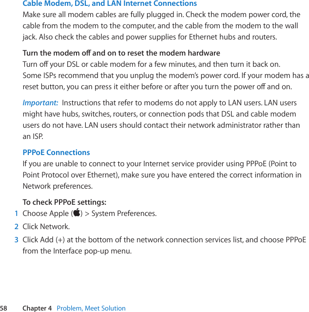 58 Chapter 4   Problem, Meet SolutionCable Modem, DSL, and LAN Internet ConnectionsMakesureallmodemcablesarefullypluggedin.Checkthemodempowercord,thecablefromthemodemtothecomputer,andthecablefromthemodemtothewalljack.AlsocheckthecablesandpowersuppliesforEthernethubsandrouters.Turn the modem o and on to reset the modem hardwareTurnoyourDSLorcablemodemforafewminutes,andthenturnitbackon.SomeISPsrecommendthatyouunplugthemodem’spowercord.Ifyourmodemhasaresetbutton,youcanpressiteitherbeforeorafteryouturnthepoweroandon.Important:  InstructionsthatrefertomodemsdonotapplytoLANusers.LANusersmighthavehubs,switches,routers,orconnectionpodsthatDSLandcablemodemusersdonothave.LANusersshouldcontacttheirnetworkadministratorratherthananISP.PPPoE Connections IfyouareunabletoconnecttoyourInternetserviceproviderusingPPPoE(PointtoPointProtocoloverEthernet),makesureyouhaveenteredthecorrectinformationinNetworkpreferences.To check PPPoE settings:1  ChooseApple()&gt;SystemPreferences.2  ClickNetwork.3  ClickAdd(+)atthebottomofthenetworkconnectionserviceslist,andchoosePPPoEfromtheInterfacepop-upmenu.