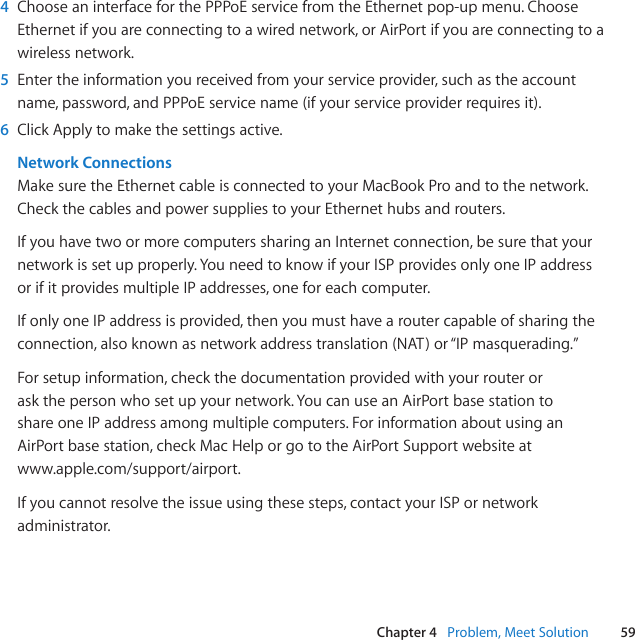 59Chapter 4   Problem, Meet Solution4  ChooseaninterfaceforthePPPoEservicefromtheEthernetpop-upmenu.ChooseEthernetifyouareconnectingtoawirednetwork,orAirPortifyouareconnectingtoawirelessnetwork.5  Entertheinformationyoureceivedfromyourserviceprovider,suchastheaccountname,password,andPPPoEservicename(ifyourserviceproviderrequiresit).6  ClickApplytomakethesettingsactive.Network ConnectionsMakesuretheEthernetcableisconnectedtoyourMacBookProandtothenetwork.CheckthecablesandpowersuppliestoyourEthernethubsandrouters.IfyouhavetwoormorecomputerssharinganInternetconnection,besurethatyournetworkissetupproperly.YouneedtoknowifyourISPprovidesonlyoneIPaddressorifitprovidesmultipleIPaddresses,oneforeachcomputer.IfonlyoneIPaddressisprovided,thenyoumusthavearoutercapableofsharingtheconnection,alsoknownasnetworkaddresstranslation(NAT)or“IPmasquerading.”Forsetupinformation,checkthedocumentationprovidedwithyourrouteroraskthepersonwhosetupyournetwork.YoucanuseanAirPortbasestationtoshareoneIPaddressamongmultiplecomputers.ForinformationaboutusinganAirPortbasestation,checkMacHelporgototheAirPortSupportwebsiteatwww.apple.com/support/airport.Ifyoucannotresolvetheissueusingthesesteps,contactyourISPornetworkadministrator.