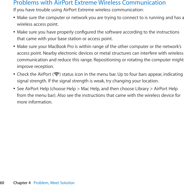 60 Chapter 4   Problem, Meet SolutionProblems with AirPort Extreme Wireless CommunicationIfyouhavetroubleusingAirPortExtremewirelesscommunication:ÂMakesurethecomputerornetworkyouaretryingtoconnecttoisrunningandhasawirelessaccesspoint.ÂMakesureyouhaveproperlyconguredthesoftwareaccordingtotheinstructionsthatcamewithyourbasestationoraccesspoint.ÂMakesureyourMacBookProiswithinrangeoftheothercomputerorthenetwork’saccesspoint.Nearbyelectronicdevicesormetalstructurescaninterferewithwirelesscommunicationandreducethisrange.Repositioningorrotatingthecomputermightimprovereception.ÂChecktheAirPort(Z)statusiconinthemenubar.Uptofourbarsappear,indicatingsignalstrength.Ifthesignalstrengthisweak,trychangingyourlocation.ÂSeeAirPortHelp(chooseHelp&gt;MacHelp,andthenchooseLibrary&gt;AirPortHelpfromthemenubar).Alsoseetheinstructionsthatcamewiththewirelessdeviceformoreinformation.