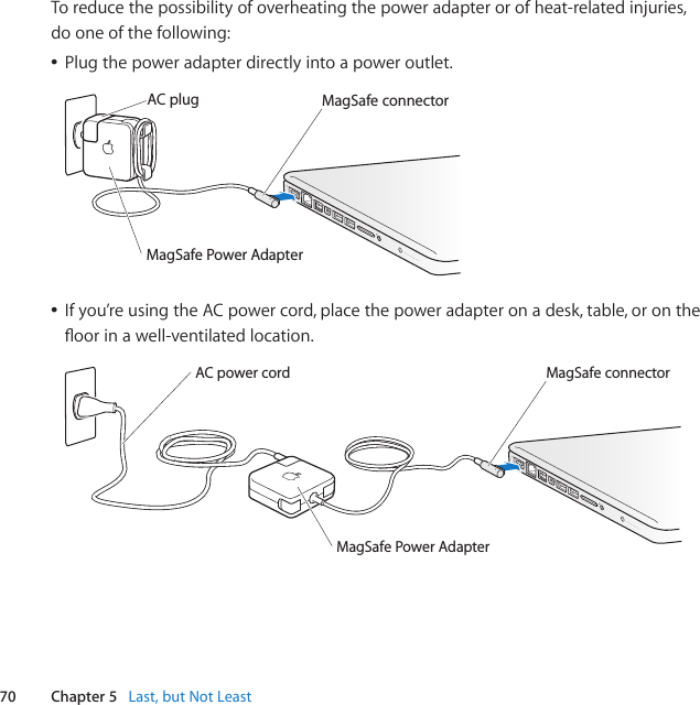 70 Chapter 5   Last, but Not LeastToreducethepossibilityofoverheatingthepoweradapterorofheat-relatedinjuries,dooneofthefollowing:ÂPlugthepoweradapterdirectlyintoapoweroutlet.MagSafe connectorAC plugMagSafe Power AdapterÂIfyou’reusingtheACpowercord,placethepoweradapteronadesk,table,orontheoorinawell-ventilatedlocation.MagSafe connectorMagSafe Power AdapterAC power cord 