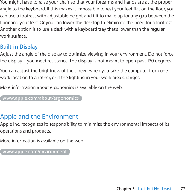 77Chapter 5   Last, but Not LeastYoumighthavetoraiseyourchairsothatyourforearmsandhandsareattheproperangletothekeyboard.Ifthismakesitimpossibletorestyourfeetatontheoor,youcanuseafootrestwithadjustableheightandtilttomakeupforanygapbetweentheoorandyourfeet.Oryoucanlowerthedesktoptoeliminatetheneedforafootrest.Anotheroptionistouseadeskwithakeyboardtraythat’slowerthantheregularworksurface.Built-in DisplayAdjusttheangleofthedisplaytooptimizeviewinginyourenvironment.Donotforcethedisplayifyoumeetresistance.Thedisplayisnotmeanttoopenpast130degrees.Youcanadjustthebrightnessofthescreenwhenyoutakethecomputerfromoneworklocationtoanother,orifthelightinginyourworkareachanges.Moreinformationaboutergonomicsisavailableontheweb:www.apple.com/about/ergonomicsApple and the EnvironmentAppleInc.recognizesitsresponsibilitytominimizetheenvironmentalimpactsofitsoperationsandproducts.Moreinformationisavailableontheweb:www.apple.com/environment