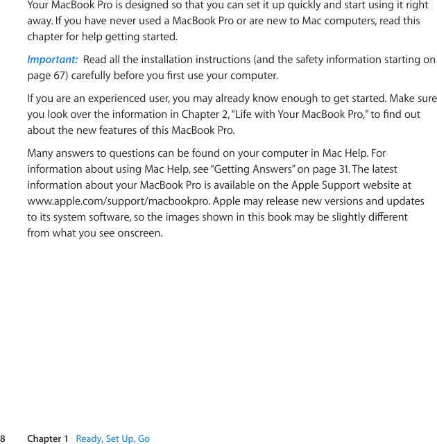 8 Chapter 1   Ready, Set Up, GoYourMacBookProisdesignedsothatyoucansetitupquicklyandstartusingitrightaway.IfyouhaveneverusedaMacBookProorarenewtoMaccomputers,readthischapterforhelpgettingstarted.Important:  Readalltheinstallationinstructions(andthesafetyinformationstartingonpage67)carefullybeforeyourstuseyourcomputer.Ifyouareanexperienceduser,youmayalreadyknowenoughtogetstarted.MakesureyoulookovertheinformationinChapter2,“LifewithYourMacBookPro,”tondoutaboutthenewfeaturesofthisMacBookPro.ManyanswerstoquestionscanbefoundonyourcomputerinMacHelp.ForinformationaboutusingMacHelp,see“GettingAnswers”onpage31.ThelatestinformationaboutyourMacBookProisavailableontheAppleSupportwebsiteatwww.apple.com/support/macbookpro.Applemayreleasenewversionsandupdatestoitssystemsoftware,sotheimagesshowninthisbookmaybeslightlydierentfromwhatyouseeonscreen.