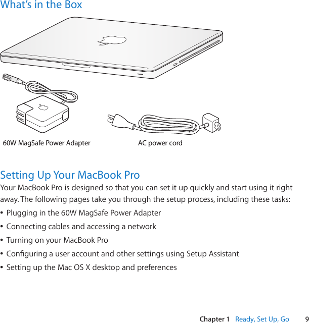 9Chapter 1   Ready, Set Up, GoWhat’s in the BoxAC power cord60W MagSafe Power Adapter®Setting Up Your MacBook ProYourMacBookProisdesignedsothatyoucansetitupquicklyandstartusingitrightaway.Thefollowingpagestakeyouthroughthesetupprocess,includingthesetasks:ÂPlugginginthe60WMagSafePowerAdapterÂConnectingcablesandaccessinganetworkÂTurningonyourMacBookProÂConguringauseraccountandothersettingsusingSetupAssistantÂSettinguptheMacOSXdesktopandpreferences