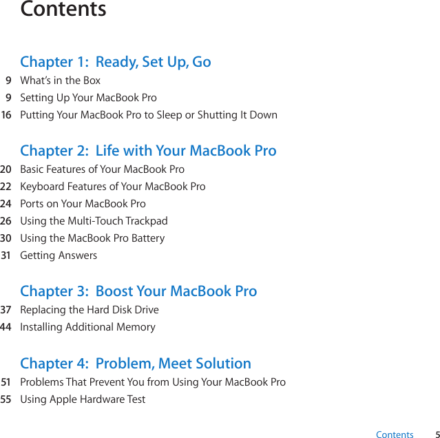 5ContentsContentsChapter 1:  Ready, Set Up, Go  9 What’sintheBox  9 SettingUpYourMacBookPro  16 PuttingYourMacBookProtoSleeporShuttingItDownChapter 2:  Life with Your MacBook Pro  20 BasicFeaturesofYourMacBookPro  22 KeyboardFeaturesofYourMacBookPro  24 PortsonYourMacBookPro  26 UsingtheMulti-TouchTrackpad  30 UsingtheMacBookProBattery  31 GettingAnswersChapter 3:  Boost Your MacBook Pro  37 ReplacingtheHardDiskDrive  44 InstallingAdditionalMemoryChapter 4:  Problem, Meet Solution  51 ProblemsThatPreventYoufromUsingYourMacBookPro  55 UsingAppleHardwareTest