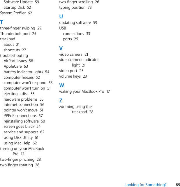 85Looking for Something?SoftwareUpdate 59StartupDisk 52SystemProler 62Tthree-ngerswiping 29Thunderboltport 25trackpadabout 21shortcuts 27troubleshootingAirPortissues 58AppleCare 63batteryindicatorlights 54computerfreezes 52computerwon’trespond 53computerwon’tturnon 51ejectingadisc 55hardwareproblems 55Internetconnection 56pointerwon’tmove 51PPPoEconnections 57reinstallingsoftware 60screengoesblack 54serviceandsupport 62usingDiskUtility 61usingMacHelp 62turningonyourMacBookPro 12two-ngerpinching 28two-ngerrotating 28two-ngerscrolling 26typingposition 73Uupdatingsoftware 59USBconnections 33ports 25Vvideocamera 21videocameraindicatorlight 21videoport 25volumekeys 23WwakingyourMacBookPro 17Zzoomingusingthetrackpad 28