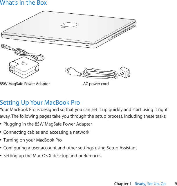 9Chapter 1   Ready, Set Up, GoWhat’s in the BoxAC power cord85W MagSafe Power Adapter®Setting Up Your MacBook ProYourMacBookProisdesignedsothatyoucansetitupquicklyandstartusingitrightaway.Thefollowingpagestakeyouthroughthesetupprocess,includingthesetasks:ÂPlugginginthe85WMagSafePowerAdapterÂConnectingcablesandaccessinganetworkÂTurningonyourMacBookProÂConguringauseraccountandothersettingsusingSetupAssistantÂSettinguptheMacOSXdesktopandpreferences