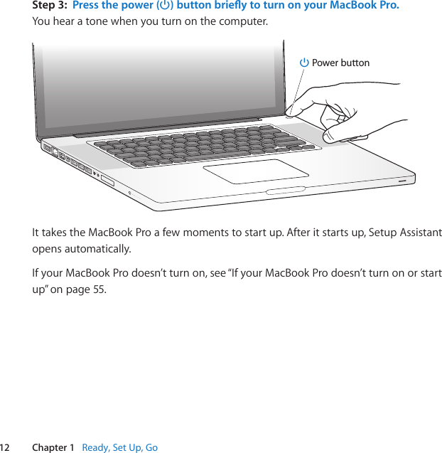 12 Chapter 1   Ready, Set Up, GoStep 3:  Press the power (®) button briey to turn on your MacBook Pro.Youhearatonewhenyouturnonthecomputer.®® Power buttonIttakestheMacBookProafewmomentstostartup.Afteritstartsup,SetupAssistantopensautomatically.IfyourMacBookProdoesn’tturnon,see“IfyourMacBookProdoesn’tturnonorstartup”onpage55.