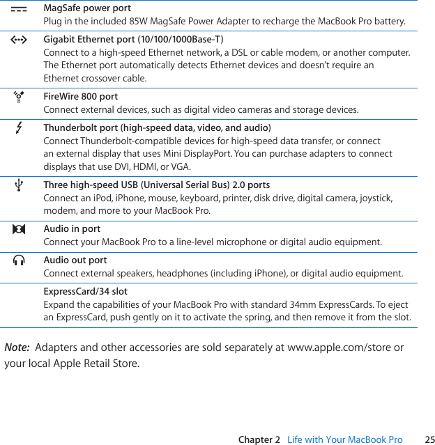 25Chapter 2   Life with Your MacBook Pro¯MagSafe power portPlugintheincluded85WMagSafePowerAdaptertorechargetheMacBookProbattery.GGigabit Ethernet port (10/100/1000Base-T)Connecttoahigh-speedEthernetnetwork,aDSLorcablemodem,oranothercomputer.TheEthernetportautomaticallydetectsEthernetdevicesanddoesn’trequireanEthernetcrossovercable.HFireWire 800 portConnectexternaldevices,suchasdigitalvideocamerasandstoragedevices.Thunderbolt port (high-speed data, video, and audio)ConnectThunderbolt-compatibledevicesforhigh-speeddatatransfer,orconnectanexternaldisplaythatusesMiniDisplayPort.YoucanpurchaseadapterstoconnectdisplaysthatuseDVI,HDMI,orVGA.dThree high-speed USB (Universal Serial Bus) 2.0 portsConnectaniPod,iPhone,mouse,keyboard,printer,diskdrive,digitalcamera,joystick,modem,andmoretoyourMacBookPro.,Audio in portConnectyourMacBookProtoaline-levelmicrophoneordigitalaudioequipment.fAudio out portConnectexternalspeakers,headphones(includingiPhone),ordigitalaudioequipment.ExpressCard/34 slotExpandthecapabilitiesofyourMacBookProwithstandard34mmExpressCards.ToejectanExpressCard,pushgentlyonittoactivatethespring,andthenremoveitfromtheslot.Note:  Adaptersandotheraccessoriesaresoldseparatelyatwww.apple.com/storeoryourlocalAppleRetailStore.