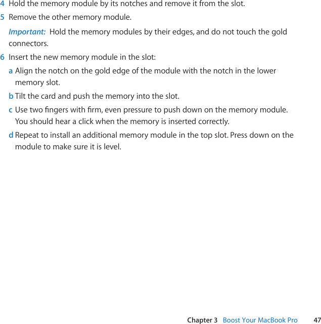 47Chapter 3   Boost Your MacBook Pro4  Holdthememorymodulebyitsnotchesandremoveitfromtheslot.5  Removetheothermemorymodule.Important:  Holdthememorymodulesbytheiredges,anddonottouchthegoldconnectors.6  Insertthenewmemorymoduleintheslot:a Alignthenotchonthegoldedgeofthemodulewiththenotchinthelowermemoryslot.b Tiltthecardandpushthememoryintotheslot.c Usetwongerswithrm,evenpressuretopushdownonthememorymodule.Youshouldhearaclickwhenthememoryisinsertedcorrectly.d Repeattoinstallanadditionalmemorymoduleinthetopslot.Pressdownonthemoduletomakesureitislevel.