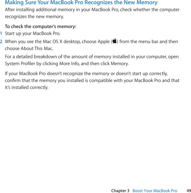 49Chapter 3   Boost Your MacBook ProMaking Sure Your MacBook Pro Recognizes the New MemoryAfterinstallingadditionalmemoryinyourMacBookPro,checkwhetherthecomputerrecognizesthenewmemory.To check the computer’s memory:1  StartupyourMacBookPro.2  WhenyouseetheMacOSXdesktop,chooseApple()fromthemenubarandthenchooseAboutThisMac.Foradetailedbreakdownoftheamountofmemoryinstalledinyourcomputer,openSystemProlerbyclickingMoreInfo,andthenclickMemory.IfyourMacBookProdoesn’trecognizethememoryordoesn’tstartupcorrectly,conrmthatthememoryyouinstallediscompatiblewithyourMacBookProandthatit’sinstalledcorrectly.