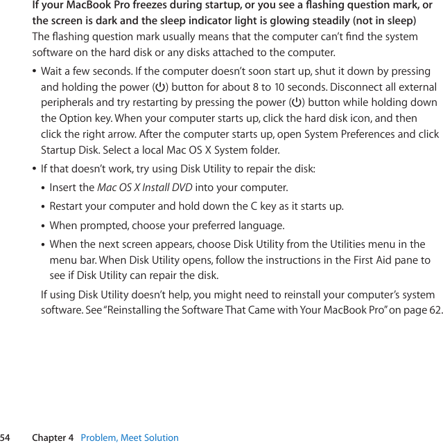 54 Chapter 4   Problem, Meet SolutionIf your MacBook Pro freezes during startup, or you see a ashing question mark, or the screen is dark and the sleep indicator light is glowing steadily (not in sleep) Theashingquestionmarkusuallymeansthatthecomputercan’tndthesystemsoftwareontheharddiskoranydisksattachedtothecomputer.ÂWaitafewseconds.Ifthecomputerdoesn’tsoonstartup,shutitdownbypressingandholdingthepower(®)buttonforabout8to10seconds.Disconnectallexternalperipheralsandtryrestartingbypressingthepower(®)buttonwhileholdingdowntheOptionkey.Whenyourcomputerstartsup,clicktheharddiskicon,andthenclicktherightarrow.Afterthecomputerstartsup,openSystemPreferencesandclickStartupDisk.SelectalocalMacOSXSystemfolder.ÂIfthatdoesn’twork,tryusingDiskUtilitytorepairthedisk:• InserttheMac OS X Install DVDintoyourcomputer.• RestartyourcomputerandholddowntheCkeyasitstartsup.• Whenprompted,chooseyourpreferredlanguage.• Whenthenextscreenappears,chooseDiskUtilityfromtheUtilitiesmenuinthemenubar.WhenDiskUtilityopens,followtheinstructionsintheFirstAidpanetoseeifDiskUtilitycanrepairthedisk.IfusingDiskUtilitydoesn’thelp,youmightneedtoreinstallyourcomputer’ssystemsoftware.See“ReinstallingtheSoftwareThatCamewithYourMacBookPro”onpage62.