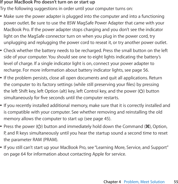 55Chapter 4   Problem, Meet SolutionIf your MacBook Pro doesn’t turn on or start upTrythefollowingsuggestionsinorderuntilyourcomputerturnson:ÂMakesurethepoweradapterispluggedintothecomputerandintoafunctioningpoweroutlet.Besuretousethe85WMagSafePowerAdapterthatcamewithyourMacBookPro.Ifthepoweradapterstopschargingandyoudon’tseetheindicatorlightontheMagSafeconnectorturnonwhenyoupluginthepowercord,tryunpluggingandrepluggingthepowercordtoreseatit,ortryanotherpoweroutlet.ÂCheckwhetherthebatteryneedstoberecharged.Pressthesmallbuttonontheleftsideofyourcomputer.Youshouldseeonetoeightlightsindicatingthebattery’slevelofcharge.Ifasingleindicatorlightison,connectyourpoweradaptertorecharge.Formoreinformationaboutbatteryindicatorlights,seepage56.ÂIftheproblempersists,closeallopendocumentsandquitallapplications.Returnthecomputertoitsfactorysettings(whilestillpreservingyourles)bypressingtheleftShiftkey,leftOption(alt)key,leftControlkey,andthepower(®)buttonsimultaneouslyforvesecondsuntilthecomputerrestarts.ÂIfyourecentlyinstalledadditionalmemory,makesurethatitiscorrectlyinstalledandiscompatiblewithyourcomputer.Seewhetherremovingandreinstallingtheoldmemoryallowsthecomputertostartup(seepage45).ÂPressthepower(®)buttonandimmediatelyholddowntheCommand(x),Option,P,andRkeyssimultaneouslyuntilyouhearthestartupsoundasecondtimetoresettheparameterRAM(PRAM).ÂIfyoustillcan’tstartupyourMacBookPro,see“LearningMore,Service,andSupport”onpage64forinformationaboutcontactingAppleforservice.