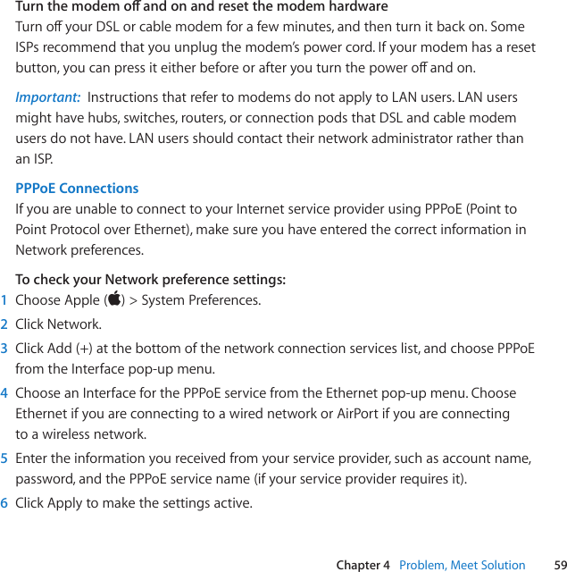 59Chapter 4   Problem, Meet SolutionTurn the modem o and on and reset the modem hardware TurnoyourDSLorcablemodemforafewminutes,andthenturnitbackon.SomeISPsrecommendthatyouunplugthemodem’spowercord.Ifyourmodemhasaresetbutton,youcanpressiteitherbeforeorafteryouturnthepoweroandon.Important:  InstructionsthatrefertomodemsdonotapplytoLANusers.LANusersmighthavehubs,switches,routers,orconnectionpodsthatDSLandcablemodemusersdonothave.LANusersshouldcontacttheirnetworkadministratorratherthananISP.PPPoE Connections IfyouareunabletoconnecttoyourInternetserviceproviderusingPPPoE(PointtoPointProtocoloverEthernet),makesureyouhaveenteredthecorrectinformationinNetworkpreferences.To check your Network preference settings: 1  ChooseApple()&gt;SystemPreferences.2  ClickNetwork.3  ClickAdd(+)atthebottomofthenetworkconnectionserviceslist,andchoosePPPoEfromtheInterfacepop-upmenu.4  ChooseanInterfaceforthePPPoEservicefromtheEthernetpop-upmenu.ChooseEthernetifyouareconnectingtoawirednetworkorAirPortifyouareconnectingtoawirelessnetwork.5  Entertheinformationyoureceivedfromyourserviceprovider,suchasaccountname,password,andthePPPoEservicename(ifyourserviceproviderrequiresit).6  ClickApplytomakethesettingsactive.