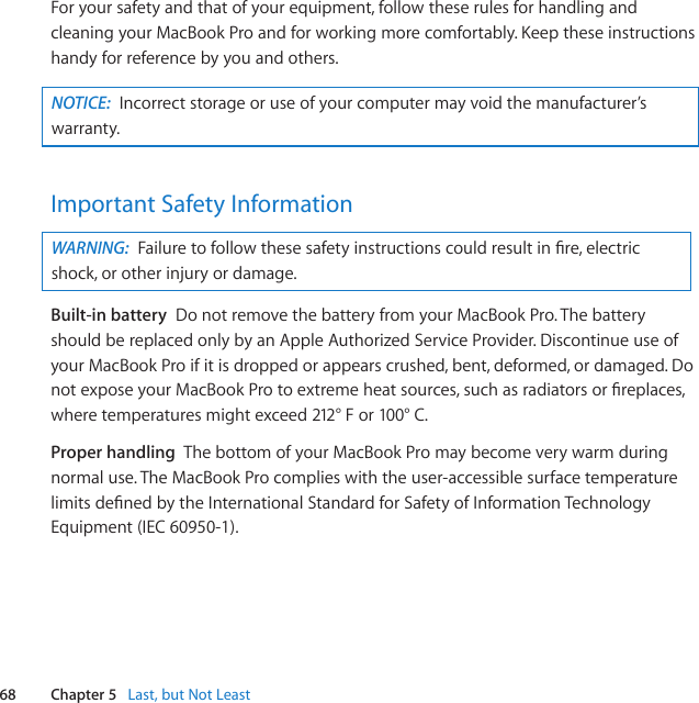 68 Chapter 5   Last, but Not LeastForyoursafetyandthatofyourequipment,followtheserulesforhandlingandcleaningyourMacBookProandforworkingmorecomfortably.Keeptheseinstructionshandyforreferencebyyouandothers.NOTICE:  Incorrectstorageoruseofyourcomputermayvoidthemanufacturer’swarranty.Important Safety InformationWARNING:  Failuretofollowthesesafetyinstructionscouldresultinre,electricshock,orotherinjuryordamage.Built-in batteryDonotremovethebatteryfromyourMacBookPro.ThebatteryshouldbereplacedonlybyanAppleAuthorizedServiceProvider.DiscontinueuseofyourMacBookProifitisdroppedorappearscrushed,bent,deformed,ordamaged.DonotexposeyourMacBookProtoextremeheatsources,suchasradiatorsorreplaces,wheretemperaturesmightexceed212°For100°C.Proper handlingThebottomofyourMacBookPromaybecomeverywarmduringnormaluse.TheMacBookProcomplieswiththeuser-accessiblesurfacetemperaturelimitsdenedbytheInternationalStandardforSafetyofInformationTechnologyEquipment(IEC60950-1).