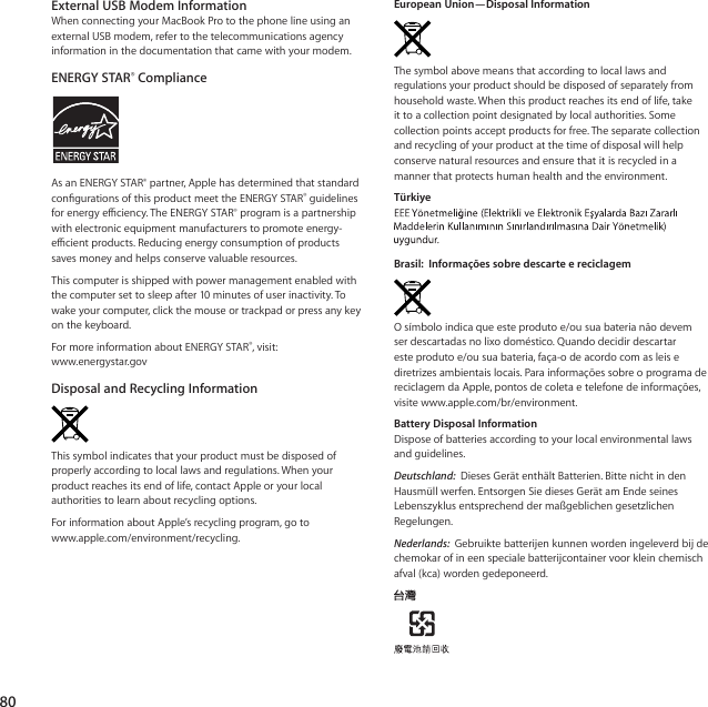 80External USB Modem InformationWhenconnectingyourMacBookProtothephonelineusinganexternalUSBmodem,refertothetelecommunicationsagencyinformationinthedocumentationthatcamewithyourmodem.ENERGY STAR® ComplianceAsanENERGYSTAR®partner,ApplehasdeterminedthatstandardcongurationsofthisproductmeettheENERGYSTAR®guidelinesforenergyeciency.TheENERGYSTAR®programisapartnershipwithelectronicequipmentmanufacturerstopromoteenergy-ecientproducts.Reducingenergyconsumptionofproductssavesmoneyandhelpsconservevaluableresources.Thiscomputerisshippedwithpowermanagementenabledwiththecomputersettosleepafter10minutesofuserinactivity.Towakeyourcomputer,clickthemouseortrackpadorpressanykeyonthekeyboard.FormoreinformationaboutENERGYSTAR®,visit:www.energystar.govDisposal and Recycling InformationThissymbolindicatesthatyourproductmustbedisposedofproperlyaccordingtolocallawsandregulations.Whenyourproductreachesitsendoflife,contactAppleoryourlocalauthoritiestolearnaboutrecyclingoptions.ForinformationaboutApple’srecyclingprogram,gotowww.apple.com/environment/recycling.European Union—Disposal InformationThesymbolabovemeansthataccordingtolocallawsandregulationsyourproductshouldbedisposedofseparatelyfromhouseholdwaste.Whenthisproductreachesitsendoflife,takeittoacollectionpointdesignatedbylocalauthorities.Somecollectionpointsacceptproductsforfree.Theseparatecollectionandrecyclingofyourproductatthetimeofdisposalwillhelpconservenaturalresourcesandensurethatitisrecycledinamannerthatprotectshumanhealthandtheenvironment.Türkiye Brasil:  Informações sobre descarte e reciclagemOsímboloindicaqueesteprodutoe/ousuabaterianãodevemserdescartadasnolixodoméstico.Quandodecidirdescartaresteprodutoe/ousuabateria,faça-odeacordocomasleisediretrizesambientaislocais.ParainformaçõessobreoprogramadereciclagemdaApple,pontosdecoletaetelefonedeinformações,visitewww.apple.com/br/environment.Battery Disposal InformationDisposeofbatteriesaccordingtoyourlocalenvironmentallawsandguidelines.Deutschland: DiesesGerätenthältBatterien.BittenichtindenHausmüllwerfen.EntsorgenSiediesesGerätamEndeseinesLebenszyklusentsprechenddermaßgeblichengesetzlichenRegelungen.Nederlands: Gebruiktebatterijenkunnenwordeningeleverdbijdechemokarofineenspecialebatterijcontainervoorkleinchemischafval(kca)wordengedeponeerd.