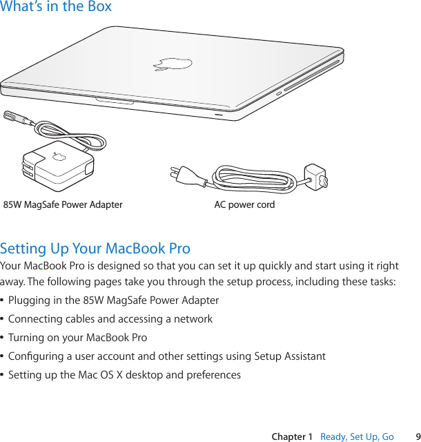 9Chapter 1   Ready, Set Up, GoWhat’s in the BoxAC power cord85W MagSafe Power Adapter®Setting Up Your MacBook ProYourMacBookProisdesignedsothatyoucansetitupquicklyandstartusingitrightaway.Thefollowingpagestakeyouthroughthesetupprocess,includingthesetasks:ÂPlugginginthe85WMagSafePowerAdapterÂConnectingcablesandaccessinganetworkÂTurningonyourMacBookProÂConguringauseraccountandothersettingsusingSetupAssistantÂSettinguptheMacOSXdesktopandpreferences