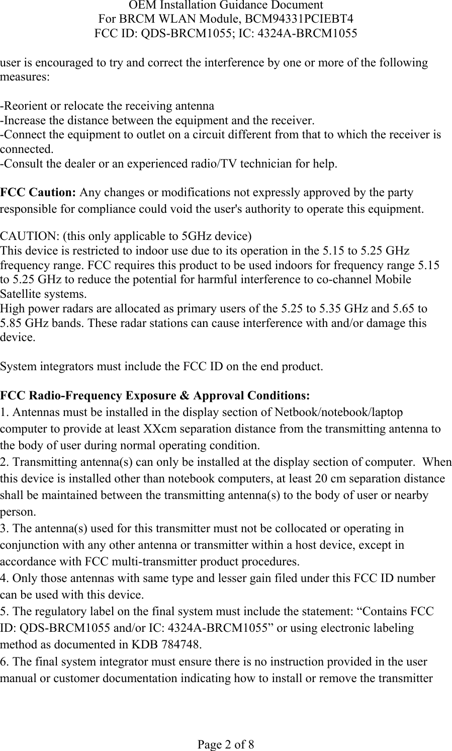 OEM Installation Guidance Document For BRCM WLAN Module, BCM94331PCIEBT4 FCC ID: QDS-BRCM1055; IC: 4324A-BRCM1055  Page 2 of 8 user is encouraged to try and correct the interference by one or more of the following measures:   -Reorient or relocate the receiving antenna -Increase the distance between the equipment and the receiver. -Connect the equipment to outlet on a circuit different from that to which the receiver is connected. -Consult the dealer or an experienced radio/TV technician for help.  FCC Caution: Any changes or modifications not expressly approved by the party responsible for compliance could void the user&apos;s authority to operate this equipment. CAUTION: (this only applicable to 5GHz device) This device is restricted to indoor use due to its operation in the 5.15 to 5.25 GHz frequency range. FCC requires this product to be used indoors for frequency range 5.15 to 5.25 GHz to reduce the potential for harmful interference to co-channel Mobile Satellite systems. High power radars are allocated as primary users of the 5.25 to 5.35 GHz and 5.65 to 5.85 GHz bands. These radar stations can cause interference with and/or damage this device.  System integrators must include the FCC ID on the end product.   FCC Radio-Frequency Exposure &amp; Approval Conditions: 1. Antennas must be installed in the display section of Netbook/notebook/laptop computer to provide at least XXcm separation distance from the transmitting antenna to the body of user during normal operating condition. 2. Transmitting antenna(s) can only be installed at the display section of computer.  When this device is installed other than notebook computers, at least 20 cm separation distance shall be maintained between the transmitting antenna(s) to the body of user or nearby person. 3. The antenna(s) used for this transmitter must not be collocated or operating in conjunction with any other antenna or transmitter within a host device, except in accordance with FCC multi-transmitter product procedures. 4. Only those antennas with same type and lesser gain filed under this FCC ID number can be used with this device. 5. The regulatory label on the final system must include the statement: “Contains FCC ID: QDS-BRCM1055 and/or IC: 4324A-BRCM1055” or using electronic labeling method as documented in KDB 784748. 6. The final system integrator must ensure there is no instruction provided in the user manual or customer documentation indicating how to install or remove the transmitter 