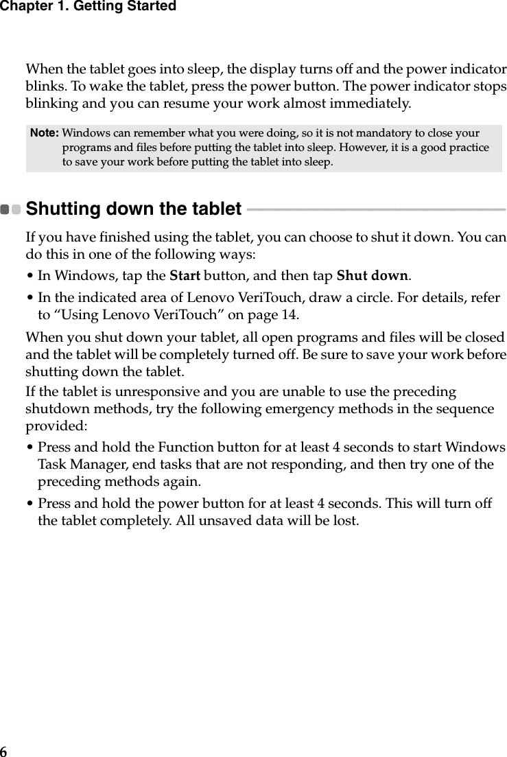 6Chapter 1. Getting StartedWhen the tablet goes into sleep, the display turns off and the power indicator blinks. To wake the tablet, press the power button. The power indicator stops blinking and you can resume your work almost immediately.Shutting down the tablet  - - - - - - - - - - - - - - - - - - - - - - - - - - - - - - - - - - - - - - - - - - - - - - - - - - - - - - - - - - - - - - - - - - If you have finished using the tablet, you can choose to shut it down. You can do this in one of the following ways:• In Windows, tap the Start button, and then tap Shut down.• In the indicated area of Lenovo VeriTouch, draw a circle. For details, refer to “Using Lenovo VeriTouch” on page 14.When you shut down your tablet, all open programs and files will be closed and the tablet will be completely turned off. Be sure to save your work before shutting down the tablet.If the tablet is unresponsive and you are unable to use the preceding shutdown methods, try the following emergency methods in the sequence provided:• Press and hold the Function button for at least 4 seconds to start Windows Task Manager, end tasks that are not responding, and then try one of the preceding methods again.• Press and hold the power button for at least 4 seconds. This will turn off the tablet completely. All unsaved data will be lost.Note: Windows can remember what you were doing, so it is not mandatory to close your programs and files before putting the tablet into sleep. However, it is a good practice to save your work before putting the tablet into sleep.
