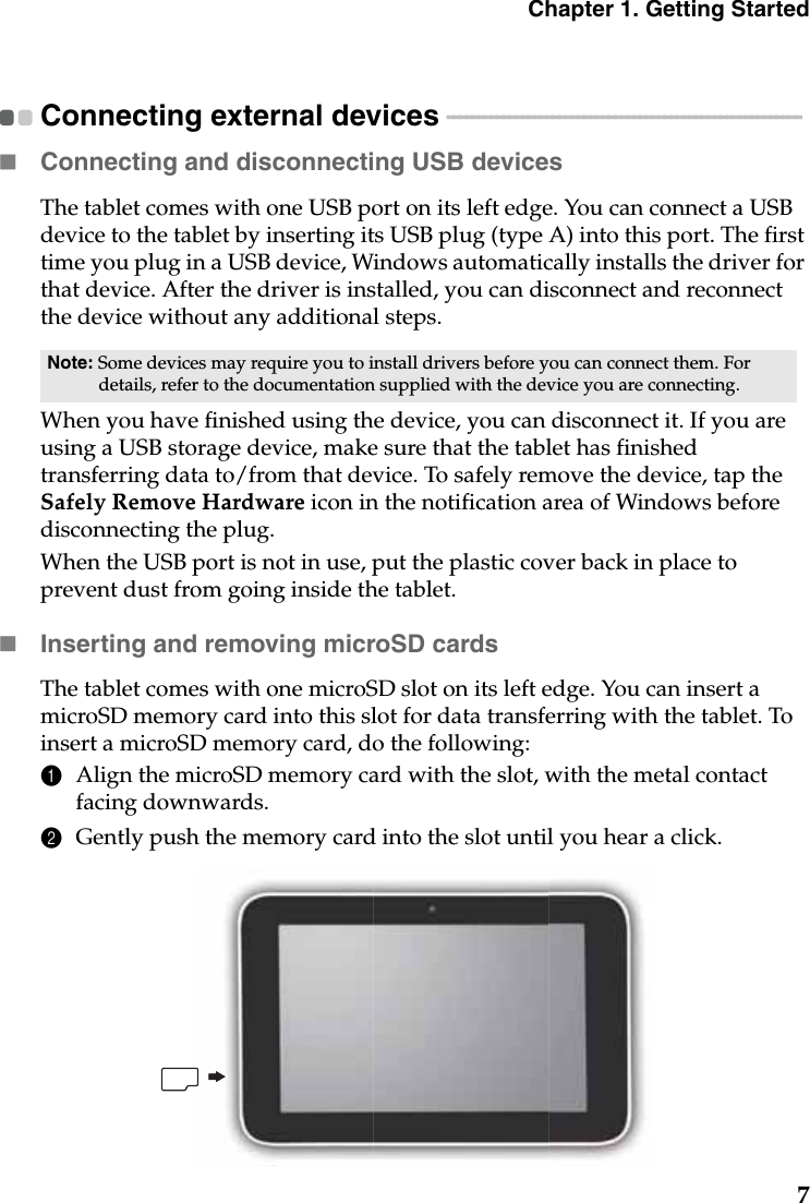 Chapter 1. Getting Started7Connecting external devices  - - - - - - - - - - - - - - - - - - - - - - - - - - - - - - - - - - - - - - - - - - - - - - - - - - - - - - - - - Connecting and disconnecting USB devicesThe tablet comes with one USB port on its left edge. You can connect a USB device to the tablet by inserting its USB plug (type A) into this port. The first time you plug in a USB device, Windows automatically installs the driver for that device. After the driver is installed, you can disconnect and reconnect the device without any additional steps.When you have finished using the device, you can disconnect it. If you are using a USB storage device, make sure that the tablet has finished transferring data to/from that device. To safely remove the device, tap the Safely Remove Hardware icon in the notification area of Windows before disconnecting the plug.When the USB port is not in use, put the plastic cover back in place to prevent dust from going inside the tablet.Inserting and removing microSD cardsThe tablet comes with one microSD slot on its left edge. You can insert a microSD memory card into this slot for data transferring with the tablet. To insert a microSD memory card, do the following:1Align the microSD memory card with the slot, with the metal contact facing downwards.2Gently push the memory card into the slot until you hear a click.Note: Some devices may require you to install drivers before you can connect them. For details, refer to the documentation supplied with the device you are connecting.