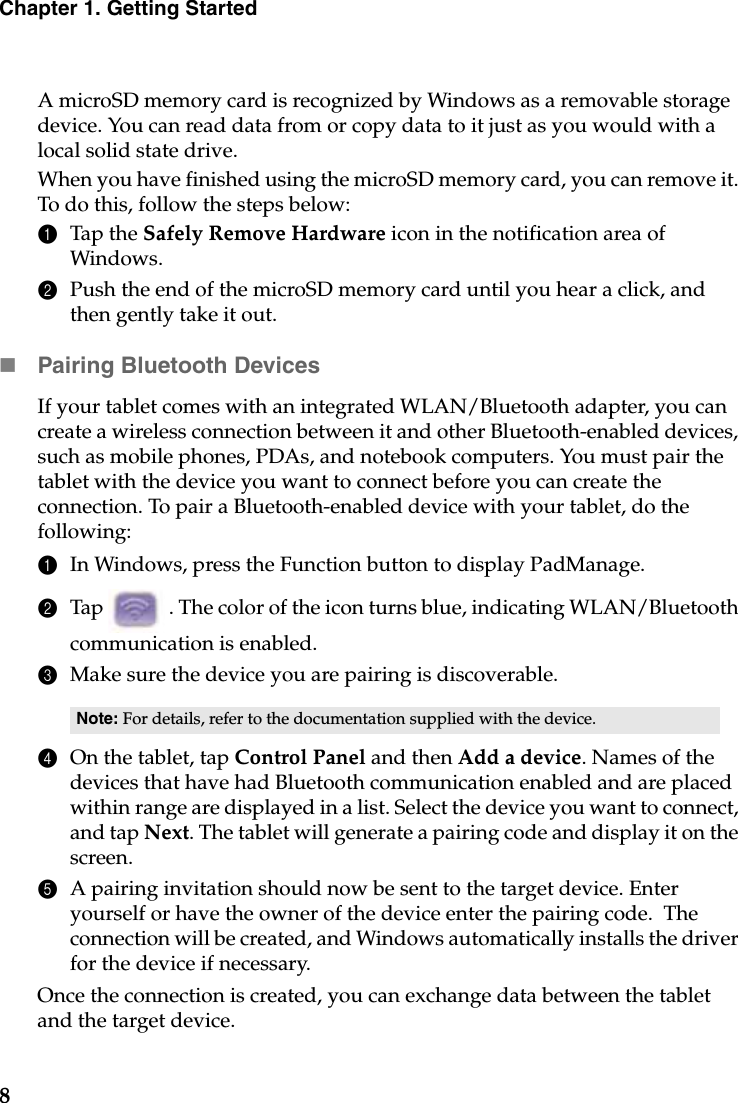 8Chapter 1. Getting StartedA microSD memory card is recognized by Windows as a removable storage device. You can read data from or copy data to it just as you would with a local solid state drive.When you have finished using the microSD memory card, you can remove it. To do this, follow the steps below:1Tap the Safely Remove Hardware icon in the notification area of Windows.2Push the end of the microSD memory card until you hear a click, and then gently take it out.Pairing Bluetooth DevicesIf your tablet comes with an integrated WLAN/Bluetooth adapter, you can create a wireless connection between it and other Bluetooth-enabled devices, such as mobile phones, PDAs, and notebook computers. You must pair the tablet with the device you want to connect before you can create the connection. To pair a Bluetooth-enabled device with your tablet, do the following:1In Windows, press the Function button to display PadManage.2Tap   . The color of the icon turns blue, indicating WLAN/Bluetooth communication is enabled.3Make sure the device you are pairing is discoverable.4On the tablet, tap Control Panel and then Add a device. Names of the devices that have had Bluetooth communication enabled and are placed within range are displayed in a list. Select the device you want to connect, and tap Next. The tablet will generate a pairing code and display it on the screen.5A pairing invitation should now be sent to the target device. Enter yourself or have the owner of the device enter the pairing code.  The connection will be created, and Windows automatically installs the driver for the device if necessary.Once the connection is created, you can exchange data between the tablet and the target device.Note: For details, refer to the documentation supplied with the device. 