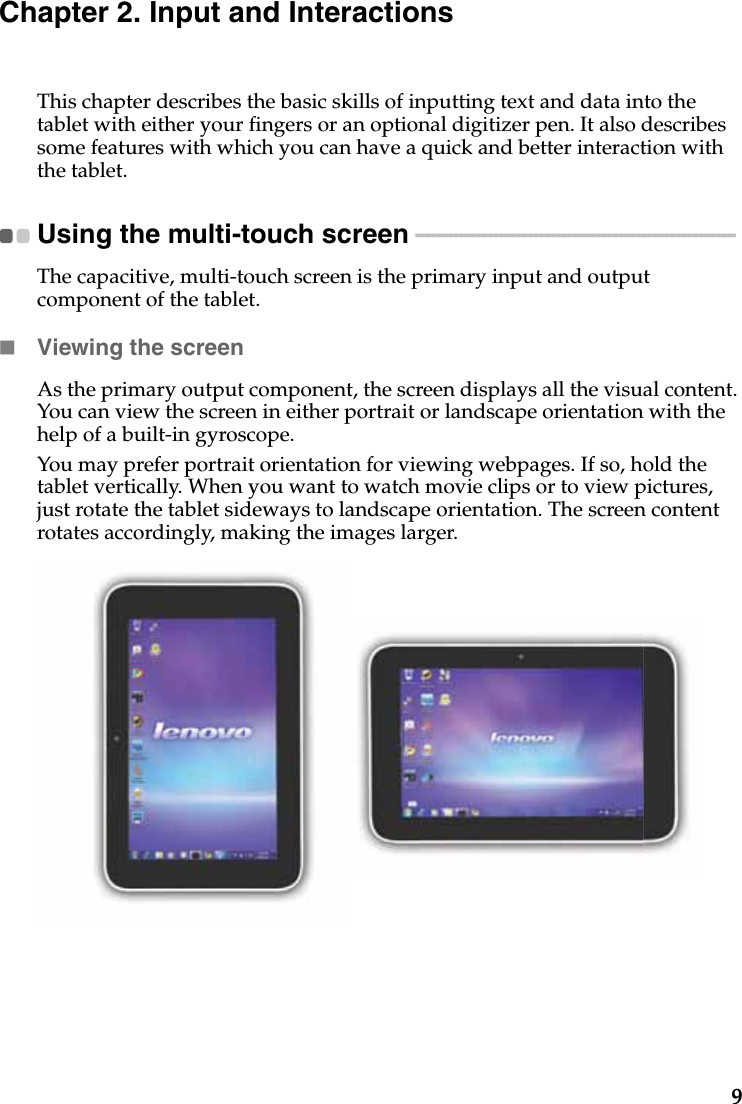 9Chapter 2. Input and InteractionsThis chapter describes the basic skills of inputting text and data into the tablet with either your fingers or an optional digitizer pen. It also describes some features with which you can have a quick and better interaction with the tablet.Using the multi-touch screen  - - - - - - - - - - - - - - - - - - - - - - - - - - - - - - - - - - - - - - - - - - - - - - - - - - - - - - - - The capacitive, multi-touch screen is the primary input and output component of the tablet.Viewing the screenAs the primary output component, the screen displays all the visual content. You can view the screen in either portrait or landscape orientation with the help of a built-in gyroscope.You may prefer portrait orientation for viewing webpages. If so, hold the tablet vertically. When you want to watch movie clips or to view pictures, just rotate the tablet sideways to landscape orientation. The screen content rotates accordingly, making the images larger.