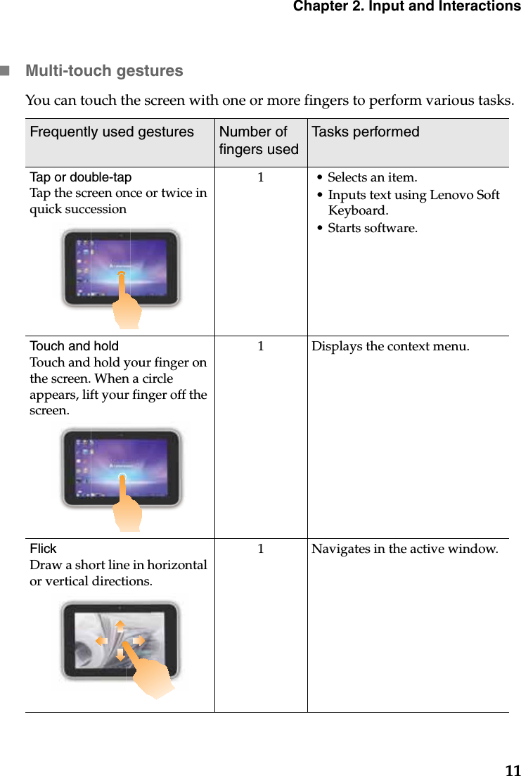 Chapter 2. Input and Interactions11Multi-touch gesturesYou can touch the screen with one or more fingers to perform various tasks. Frequently used gestures Number of fingers usedTasks performedTap or double-tapTap the screen once or twice in quick succession1 • Selects an item.• Inputs text using Lenovo Soft Keyboard.• Starts software.Touch and holdTouch and hold your finger on the screen. When a circle appears, lift your finger off the screen.1 Displays the context menu.FlickDraw a short line in horizontal or vertical directions.1 Navigates in the active window.