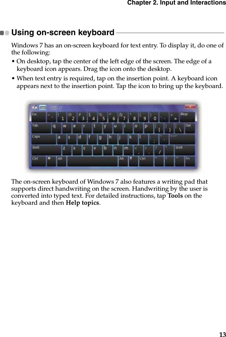 Chapter 2. Input and Interactions13Using on-screen keyboard  - - - - - - - - - - - - - - - - - - - - - - - - - - - - - - - - - - - - - - - - - - - - - - - - - - - - - - - - - - - - - - Windows 7 has an on-screen keyboard for text entry. To display it, do one of the following:• On desktop, tap the center of the left edge of the screen. The edge of a keyboard icon appears. Drag the icon onto the desktop.• When text entry is required, tap on the insertion point. A keyboard icon appears next to the insertion point. Tap the icon to bring up the keyboard.The on-screen keyboard of Windows 7 also features a writing pad that supports direct handwriting on the screen. Handwriting by the user is converted into typed text. For detailed instructions, tap Too ls on the keyboard and then Help topics.