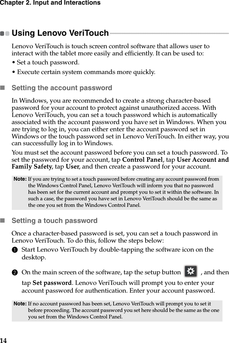 14Chapter 2. Input and InteractionsUsing Lenovo VeriTouch - - - - - - - - - - - - - - - - - - - - - - - - - - - - - - - - - - - - - - - - - - - - - - - - - - - - - - - - - - - - - - - - - - - Lenovo VeriTouch is touch screen control software that allows user to interact with the tablet more easily and efficiently. It can be used to:• Set a touch password.• Execute certain system commands more quickly.Setting the account passwordIn Windows, you are recommended to create a strong character-based password for your account to protect against unauthorized access. With Lenovo VeriTouch, you can set a touch password which is automatically associated with the account password you have set in Windows. When you are trying to log in, you can either enter the account password set in Windows or the touch password set in Lenovo VeriTouch. In either way, you can successfully log in to Windows.You must set the account password before you can set a touch password. To set the password for your account, tap Control Panel, tap User Account and Family Safety, tap User, and then create a password for your account.Setting a touch passwordOnce a character-based password is set, you can set a touch password in Lenovo VeriTouch. To do this, follow the steps below:1Start Lenovo VeriTouch by double-tapping the software icon on the desktop.2On the main screen of the software, tap the setup button   , and then tap Set password. Lenovo VeriTouch will prompt you to enter your account password for authentication. Enter your account password.Note: If you are trying to set a touch password before creating any account password from the Windows Control Panel, Lenovo VeriTouch will inform you that no password has been set for the current account and prompt you to set it within the software. In such a case, the password you have set in Lenovo VeriTouch should be the same as the one you set from the Windows Control Panel.Note: If no account password has been set, Lenovo VeriTouch will prompt you to set it before proceeding. The account password you set here should be the same as the one you set from the Windows Control Panel. 