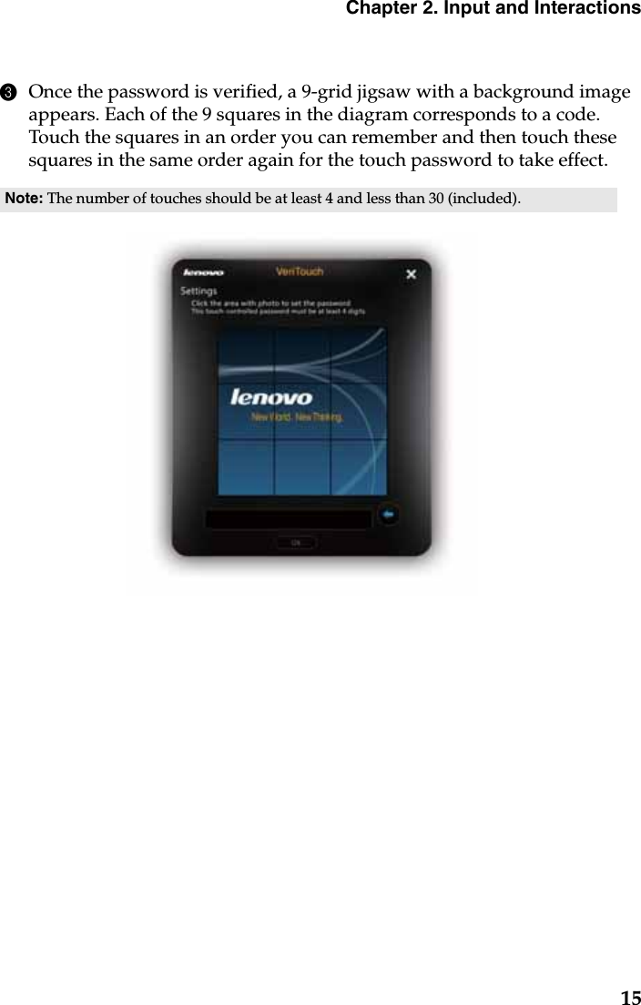 Chapter 2. Input and Interactions153Once the password is verified, a 9-grid jigsaw with a background image appears. Each of the 9 squares in the diagram corresponds to a code. Touch the squares in an order you can remember and then touch these squares in the same order again for the touch password to take effect.Note: The number of touches should be at least 4 and less than 30 (included). 