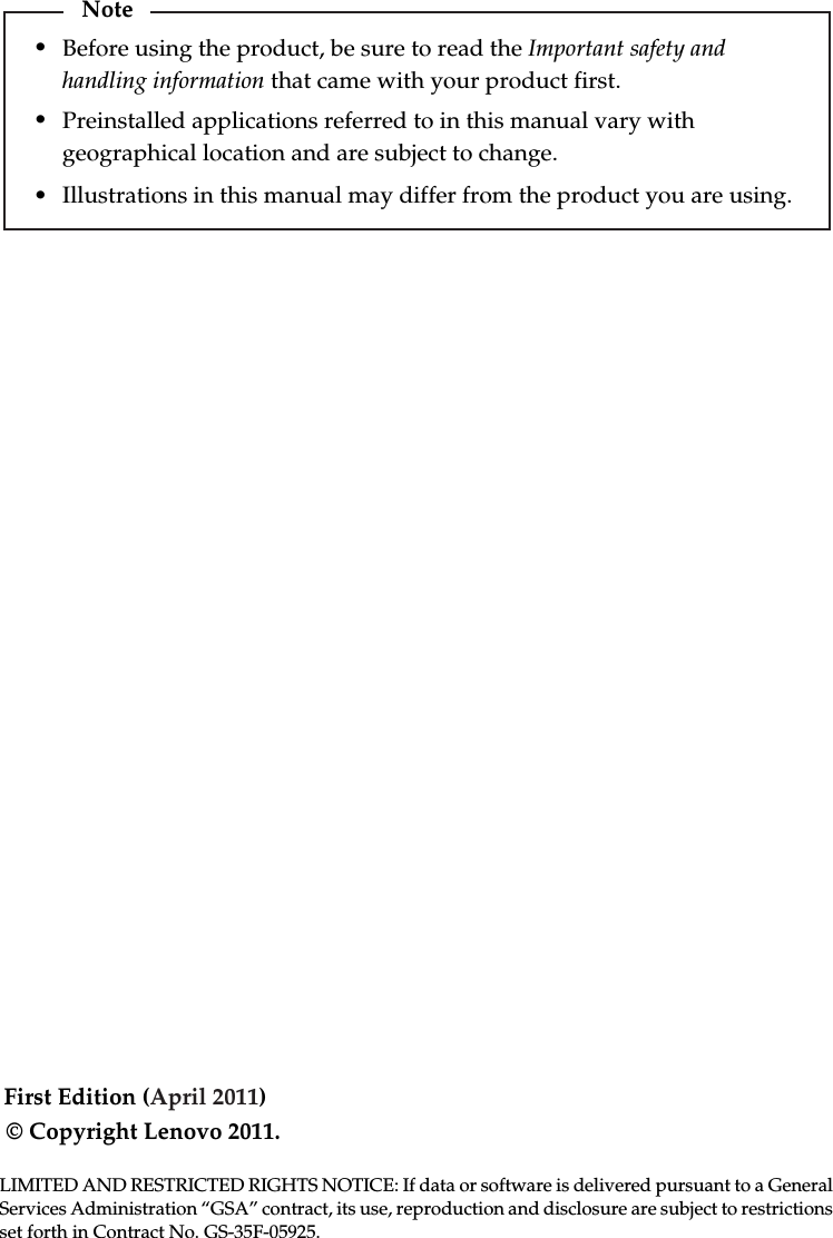 First Edition (April 2011)© Copyright Lenovo 2011. Before using the product, be sure to read the Important safety and handling information that came with your product first. Illustrations in this manual may differ from the product you are using. Preinstalled applications referred to in this manual vary with geographical location and are subject to change.LIMITED AND RESTRICTED RIGHTS NOTICE: If data or software is delivered pursuant to a General Services Administration “GSA” contract, its use, reproduction and disclosure are subject to restrictions set forth in Contract No. GS-35F-05925.Note•••