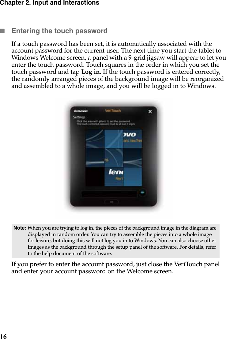 16Chapter 2. Input and InteractionsEntering the touch passwordIf a touch password has been set, it is automatically associated with the account password for the current user. The next time you start the tablet to Windows Welcome screen, a panel with a 9-grid jigsaw will appear to let you enter the touch password. Touch squares in the order in which you set the touch password and tap Log in. If the touch password is entered correctly, the randomly arranged pieces of the background image will be reorganized and assembled to a whole image, and you will be logged in to Windows.If you prefer to enter the account password, just close the VeriTouch panel and enter your account password on the Welcome screen.Note: When you are trying to log in, the pieces of the background image in the diagram are displayed in random order. You can try to assemble the pieces into a whole image for leisure, but doing this will not log you in to Windows. You can also choose other images as the background through the setup panel of the software. For details, refer to the help document of the software.