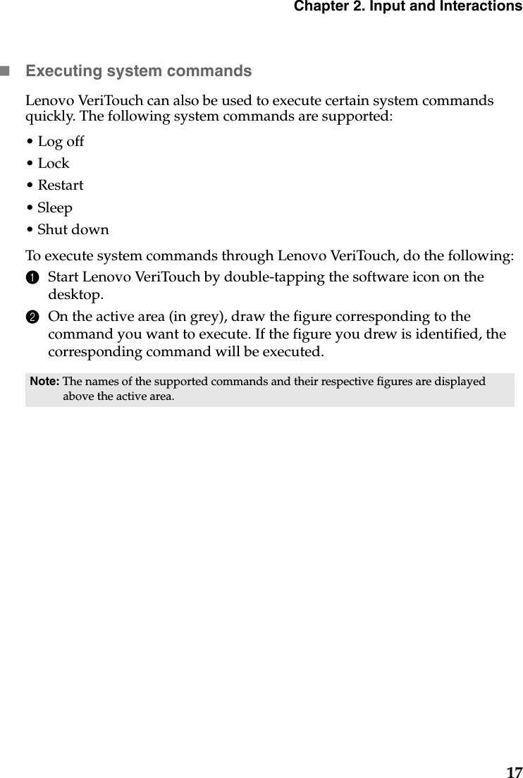 Chapter 2. Input and Interactions17Executing system commandsLenovo VeriTouch can also be used to execute certain system commands quickly. The following system commands are supported:• Log off•Lock•Restart• Sleep• Shut downTo execute system commands through Lenovo VeriTouch, do the following:1Start Lenovo VeriTouch by double-tapping the software icon on the desktop.2On the active area (in grey), draw the figure corresponding to the command you want to execute. If the figure you drew is identified, the corresponding command will be executed.Note: The names of the supported commands and their respective figures are displayed above the active area.