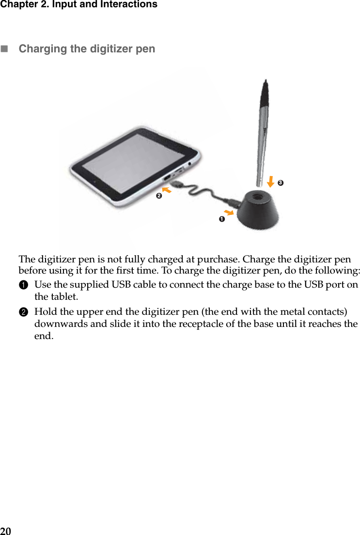 20Chapter 2. Input and InteractionsCharging the digitizer penThe digitizer pen is not fully charged at purchase. Charge the digitizer pen before using it for the first time. To charge the digitizer pen, do the following:1Use the supplied USB cable to connect the charge base to the USB port on the tablet.2Hold the upper end the digitizer pen (the end with the metal contacts) downwards and slide it into the receptacle of the base until it reaches the end.213