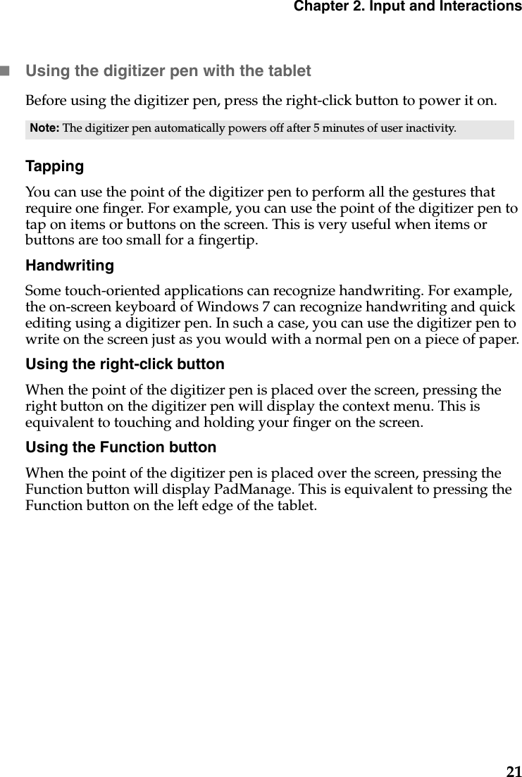 Chapter 2. Input and Interactions21Using the digitizer pen with the tabletBefore using the digitizer pen, press the right-click button to power it on.TappingYou can use the point of the digitizer pen to perform all the gestures that require one finger. For example, you can use the point of the digitizer pen to tap on items or buttons on the screen. This is very useful when items or buttons are too small for a fingertip.HandwritingSome touch-oriented applications can recognize handwriting. For example, the on-screen keyboard of Windows 7 can recognize handwriting and quick editing using a digitizer pen. In such a case, you can use the digitizer pen to write on the screen just as you would with a normal pen on a piece of paper.Using the right-click buttonWhen the point of the digitizer pen is placed over the screen, pressing the right button on the digitizer pen will display the context menu. This is equivalent to touching and holding your finger on the screen.Using the Function buttonWhen the point of the digitizer pen is placed over the screen, pressing the Function button will display PadManage. This is equivalent to pressing the Function button on the left edge of the tablet.Note: The digitizer pen automatically powers off after 5 minutes of user inactivity.