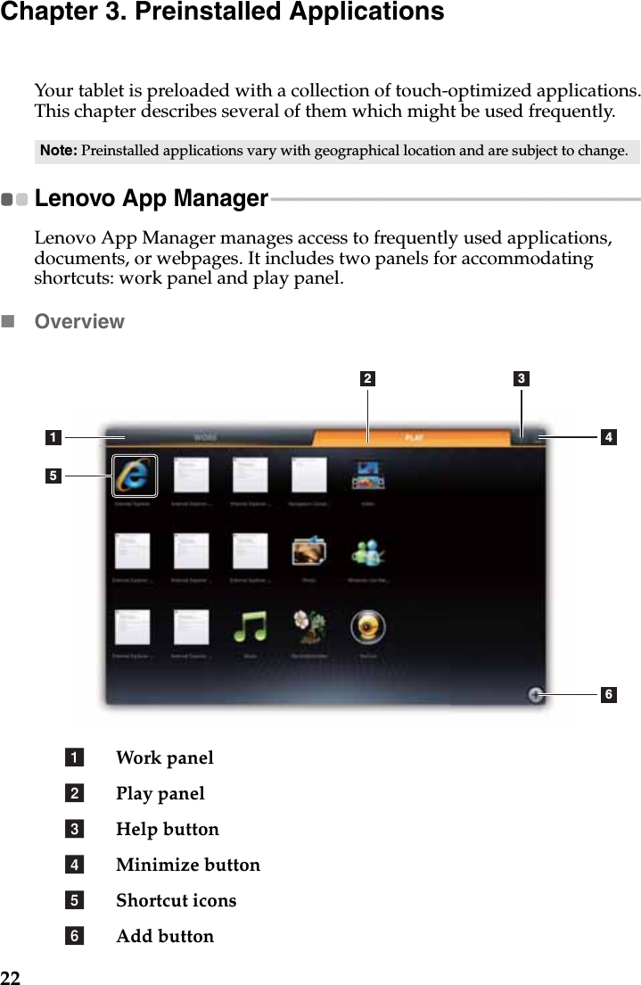 22Chapter 3. Preinstalled ApplicationsYour tablet is preloaded with a collection of touch-optimized applications. This chapter describes several of them which might be used frequently.Lenovo App Manager - - - - - - - - - - - - - - - - - - - - - - - - - - - - - - - - - - - - - - - - - - - - - - - - - - - - - - - - - - - - - - - - - - - - - - - - - - - - Lenovo App Manager manages access to frequently used applications, documents, or webpages. It includes two panels for accommodating shortcuts: work panel and play panel.OverviewWork panelPlay panelHelp buttonMinimize buttonShortcut iconsAdd buttonNote: Preinstalled applications vary with geographical location and are subject to change.1562 34abcdef