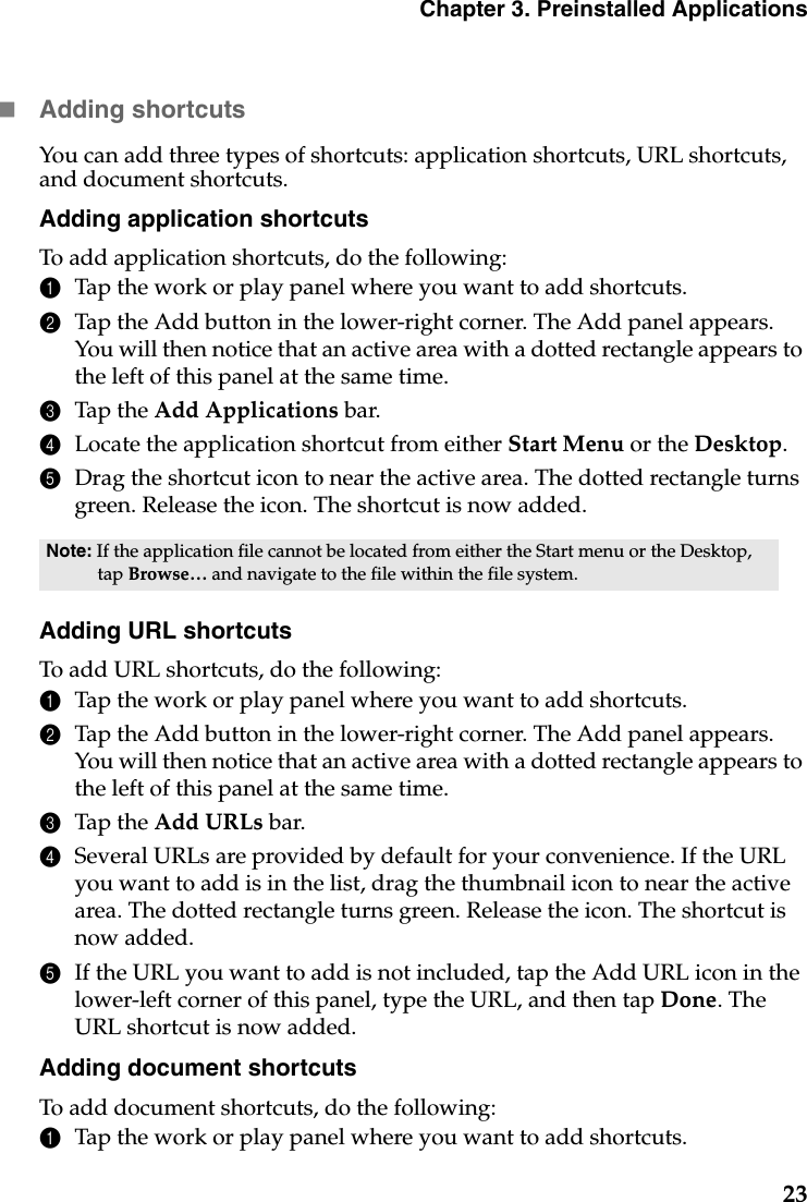 Chapter 3. Preinstalled Applications23Adding shortcutsYou can add three types of shortcuts: application shortcuts, URL shortcuts, and document shortcuts.Adding application shortcutsTo add application shortcuts, do the following:1Tap the work or play panel where you want to add shortcuts.2Tap the Add button in the lower-right corner. The Add panel appears. You will then notice that an active area with a dotted rectangle appears to the left of this panel at the same time.3Tap the Add Applications bar.4Locate the application shortcut from either Start Menu or the Desktop.5Drag the shortcut icon to near the active area. The dotted rectangle turns green. Release the icon. The shortcut is now added.Adding URL shortcutsTo add URL shortcuts, do the following:1Tap the work or play panel where you want to add shortcuts.2Tap the Add button in the lower-right corner. The Add panel appears. You will then notice that an active area with a dotted rectangle appears to the left of this panel at the same time.3Tap the Add URLs bar.4Several URLs are provided by default for your convenience. If the URL you want to add is in the list, drag the thumbnail icon to near the active area. The dotted rectangle turns green. Release the icon. The shortcut is now added.5If the URL you want to add is not included, tap the Add URL icon in the lower-left corner of this panel, type the URL, and then tap Done. The URL shortcut is now added.Adding document shortcutsTo add document shortcuts, do the following:1Tap the work or play panel where you want to add shortcuts.Note: If the application file cannot be located from either the Start menu or the Desktop, tap Browse… and navigate to the file within the file system.
