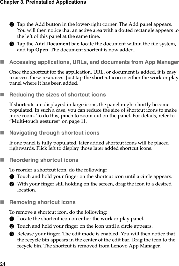 24Chapter 3. Preinstalled Applications2Tap the Add button in the lower-right corner. The Add panel appears. You will then notice that an active area with a dotted rectangle appears to the left of this panel at the same time.3Tap the Add Document bar, locate the document within the file system, and tap Open. The document shortcut is now added.Accessing applications, URLs, and documents from App ManagerOnce the shortcut for the application, URL, or document is added, it is easy to access these resources. Just tap the shortcut icon in either the work or play panel where it has been added.Reducing the sizes of shortcut iconsIf shortcuts are displayed in large icons, the panel might shortly become populated. In such a case, you can reduce the size of shortcut icons to make more room. To do this, pinch to zoom out on the panel. For details, refer to “Multi-touch gestures” on page 11.Navigating through shortcut iconsIf one panel is fully populated, later added shortcut icons will be placed rightwards. Flick left to display those later added shortcut icons.Reordering shortcut iconsTo reorder a shortcut icon, do the following:1Touch and hold your finger on the shortcut icon until a circle appears.2With your finger still holding on the screen, drag the icon to a desired location.Removing shortcut iconsTo remove a shortcut icon, do the following:1Locate the shortcut icon on either the work or play panel.2Touch and hold your finger on the icon until a circle appears.3Release your finger. The edit mode is enabled. You will then notice that the recycle bin appears in the center of the edit bar. Drag the icon to the recycle bin. The shortcut is removed from Lenovo App Manager.